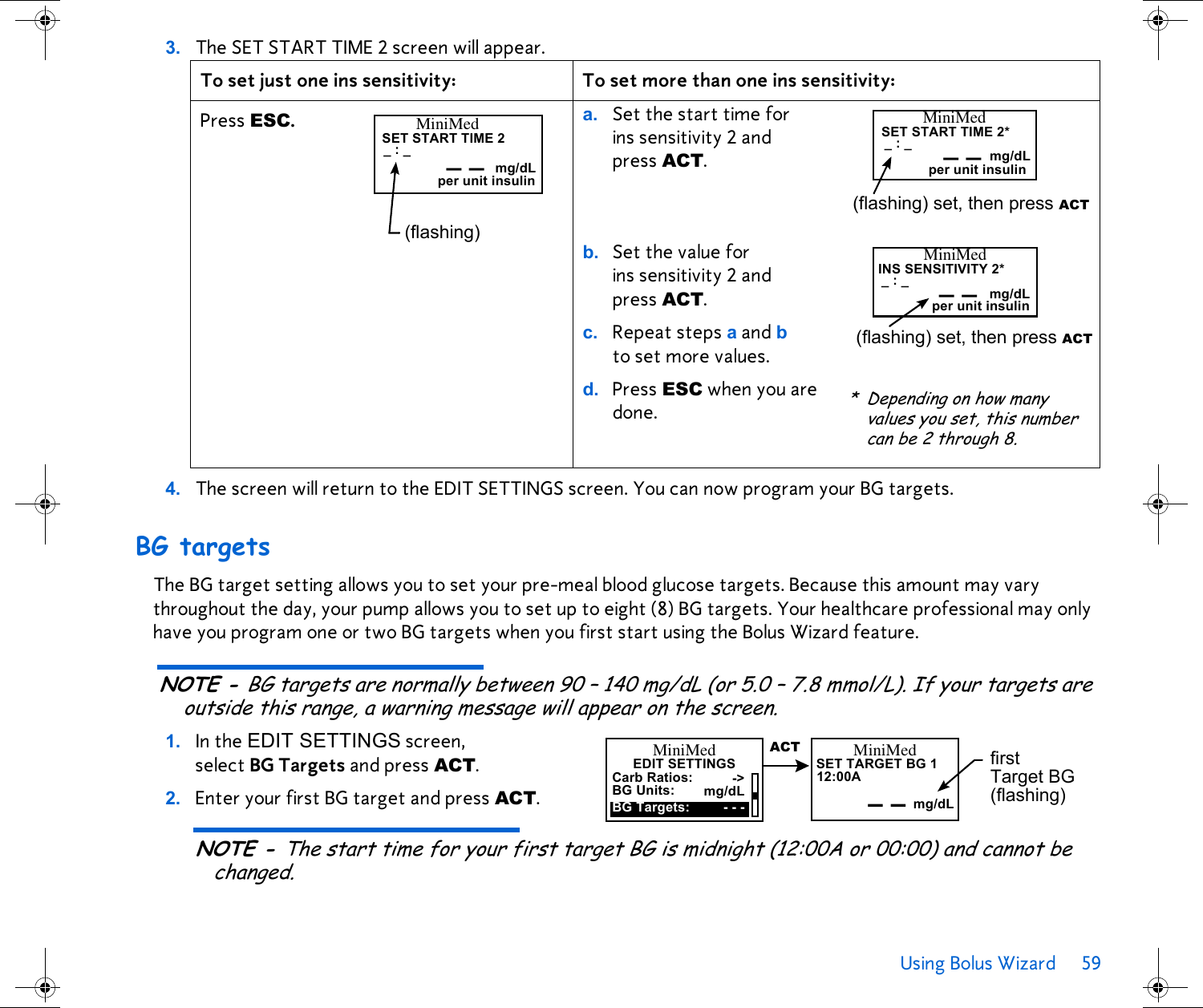 Using Bolus Wizard 59 3. The SET START TIME 2 screen will appear.4. The screen will return to the EDIT SETTINGS screen. You can now program your BG targets.BG targetsThe BG target setting allows you to set your pre-meal blood glucose targets. Because this amount may vary throughout the day, your pump allows you to set up to eight (8) BG targets. Your healthcare professional may only have you program one or two BG targets when you first start using the Bolus Wizard feature.NOTE - BG targets are normally between 90 – 140 mg/dL (or 5.0 – 7.8 mmol/L). If your targets are outside this range, a warning message will appear on the screen.1. In the EDIT SETTINGS screen, select BG Targets and press ACT. 2. Enter your first BG target and press ACT.NOTE - The start time for your first target BG is midnight (12:00A or 00:00) and cannot be changed.To set just one ins sensitivity: To set more than one ins sensitivity:Press ESC.  a. Set the start time for ins sensitivity 2 and press ACT. b. Set the value for ins sensitivity 2 and press ACT.c. Repeat steps a and b to set more values.d. Press ESC when you are done._:_SET START TIME 2MiniMed(flashing) mg/dLper unit insulin__ _:_SET START TIME 2*MiniMed(flashing) set, then press ACT_ _per unit insulin mg/dL_:_INS SENSITIVITY 2*MiniMed(flashing) set, then press ACT_ _per unit insulin mg/dL* Depending on how many values you set, this number can be 2 through 8.EDIT SETTINGSMiniMedCarb Ratios:BG Targets:-&gt;BG Units: mg/dL- - -12:00ASET TARGET BG 1MiniMed– –  mg/dLfirst Target BG (flashing)ACT