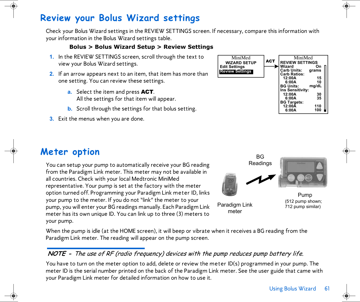 Using Bolus Wizard 61 Review your Bolus Wizard settingsCheck your Bolus Wizard settings in the REVIEW SETTINGS screen. If necessary, compare this information with your information in the Bolus Wizard settings table.Bolus &gt; Bolus Wizard Setup &gt; Review Settings1. In the REVIEW SETTINGS screen, scroll through the text to view your Bolus Wizard settings. 2. If an arrow appears next to an item, that item has more than one setting. You can review these settings. a. Select the item and press ACT. All the settings for that item will appear. b. Scroll through the settings for that bolus setting. 3. Exit the menus when you are done.Meter optionYou can setup your pump to automatically receive your BG reading from the Paradigm Link meter. This meter may not be available in all countries. Check with your local Medtronic MiniMed representative. Your pump is set at the factory with the meter option turned off. Programming your Paradigm Link meter ID, links your pump to the meter. If you do not “link” the meter to your pump, you will enter your BG readings manually. Each Paradigm Link meter has its own unique ID. You can link up to three (3) meters to your pump.When the pump is idle (at the HOME screen), it will beep or vibrate when it receives a BG reading from the Paradigm Link meter. The reading will appear on the pump screen. NOTE - The use of RF (radio frequency) devices with the pump reduces pump battery life.You have to turn on the meter option to add, delete or review the meter ID(s) programmed in your pump. The meter ID is the serial number printed on the back of the Paradigm Link meter. See the user guide that came with your Paradigm Link meter for detailed information on how to use it.Carb Units:WizardREVIEW SETTINGSOnCarb Ratios:gramsMiniMed12:00A 156:00A 10BG Units: mg/dLIns Sensitivity:12:00A 306:00A 35BG Targets:12:00A 1106:00A 100ACTMiniMedWIZARD SETUPEdit SettingsReview SettingsBGReadingsPump(512 pump shown; 712 pump similar)Paradigm Linkmeter
