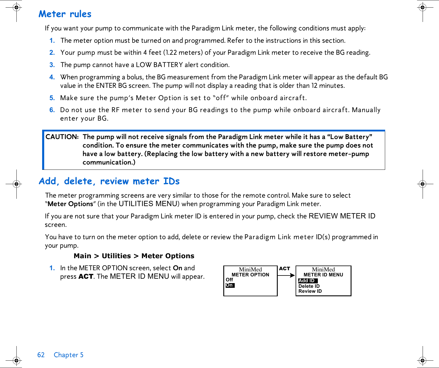62 Chapter 5 Meter rulesIf you want your pump to communicate with the Paradigm Link meter, the following conditions must apply:1. The meter option must be turned on and programmed. Refer to the instructions in this section.2. Your pump must be within 4 feet (1.22 meters) of your Paradigm Link meter to receive the BG reading.3. The pump cannot have a LOW BATTERY alert condition.4. When programming a bolus, the BG measurement from the Paradigm Link meter will appear as the default BG value in the ENTER BG screen. The pump will not display a reading that is older than 12 minutes.5. Make sure the pump’s Meter Option is set to “off” while onboard aircraft.6. Do not use the RF meter to send your BG readings to the pump while onboard aircraft. Manually enter your BG.Add, delete, review meter IDsThe meter programming screens are very similar to those for the remote control. Make sure to select “Meter Options” (in the UTILITIES MENU) when programming your Paradigm Link meter. If you are not sure that your Paradigm Link meter ID is entered in your pump, check the REVIEW METER ID screen. You have to turn on the meter option to add, delete or review the Paradigm Link meter ID(s) programmed in your pump. Main &gt; Utilities &gt; Meter Options1. In the METER OPTION screen, select On and press ACT. The METER ID MENU will appear. CAUTION: The pump will not receive signals from the Paradigm Link meter while it has a “Low Battery” condition. To ensure the meter communicates with the pump, make sure the pump does not have a low battery. (Replacing the low battery with a new battery will restore meter-pump communication.)MiniMedMETER OPTIONOff OnMiniMedMETERIDMENUDelete IDReview IDAdd IDACT