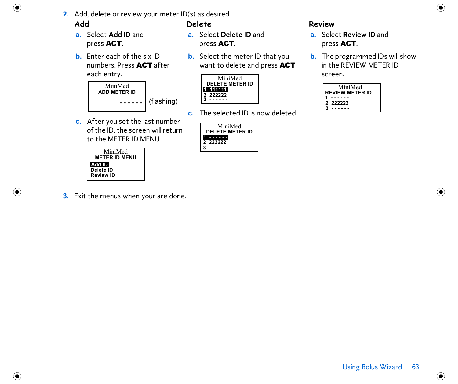 Using Bolus Wizard 63 2. Add, delete or review your meter ID(s) as desired. 3. Exit the menus when your are done. Add Delete Reviewa. Select Add ID and press ACT.b. Enter each of the six ID numbers. Press ACT after each entry.c. After you set the last number of the ID, the screen will return to the METER ID MENU. a. Select Delete ID and press ACT.b. Select the meter ID that you want to delete and press ACT.c. The selected ID is now deleted. a. Select Review ID and press ACT. b. The programmed IDs will show in the REVIEW METER ID screen. MiniMedADD METER ID- - - - - - (flashing)MiniMedMETERIDMENUDelete IDReview IDAdd IDMiniMedDELETE METER ID1 1111112 2222223 - - - - - -MiniMedDELETE METER ID1 - - - - - -2 2222223 - - - - - -MiniMedREVIEW METER ID1 - - - - - -2 2222223 - - - - - -