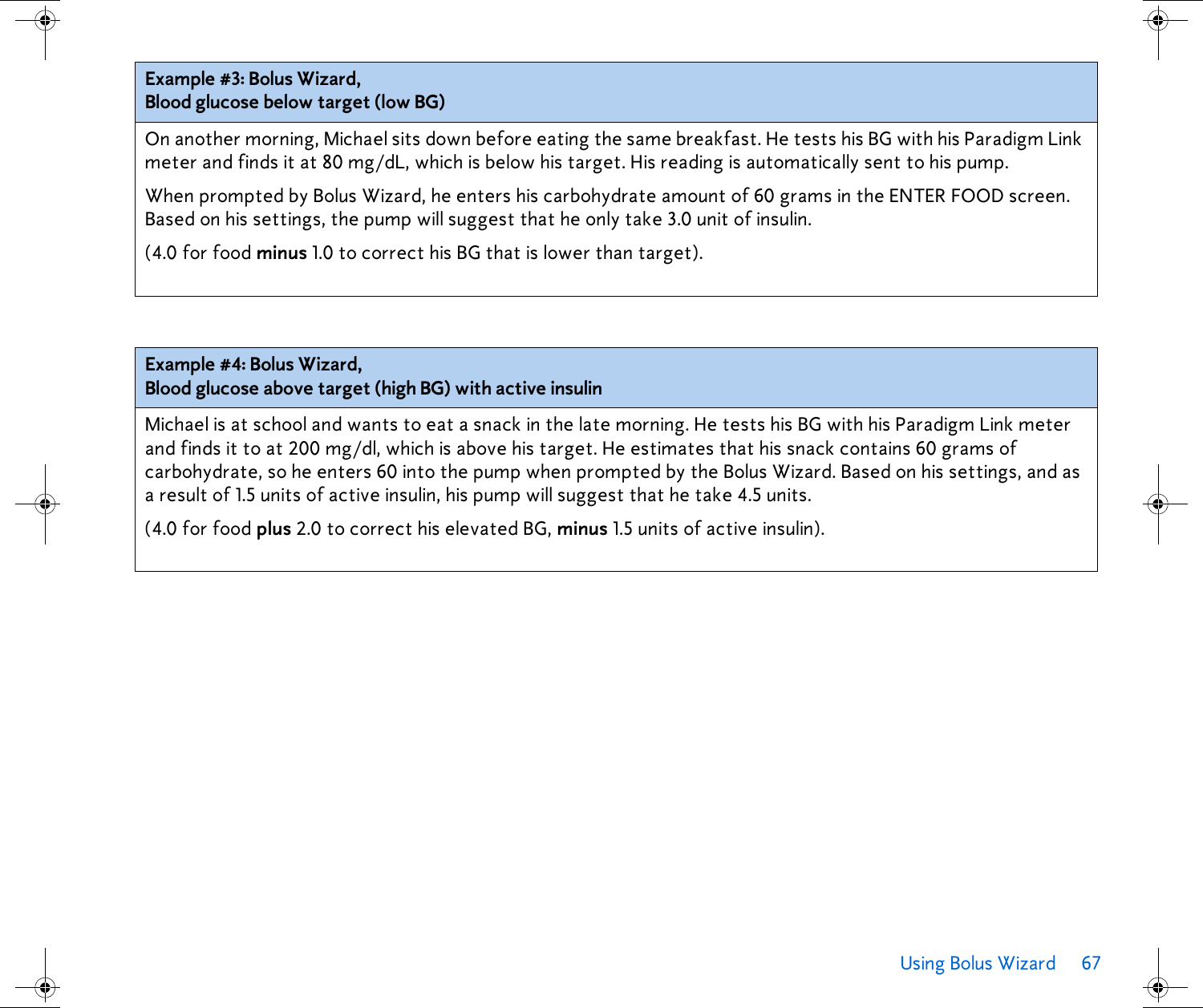 Using Bolus Wizard 67 Example #3: Bolus Wizard,Blood glucose below target (low BG)On another morning, Michael sits down before eating the same breakfast. He tests his BG with his Paradigm Link meter and finds it at 80 mg/dL, which is below his target. His reading is automatically sent to his pump. When prompted by Bolus Wizard, he enters his carbohydrate amount of 60 grams in the ENTER FOOD screen. Based on his settings, the pump will suggest that he only take 3.0 unit of insulin. (4.0 for food minus 1.0 to correct his BG that is lower than target).Example #4: Bolus Wizard,Blood glucose above target (high BG) with active insulinMichael is at school and wants to eat a snack in the late morning. He tests his BG with his Paradigm Link meter and finds it to at 200 mg/dl, which is above his target. He estimates that his snack contains 60 grams of carbohydrate, so he enters 60 into the pump when prompted by the Bolus Wizard. Based on his settings, and as a result of 1.5 units of active insulin, his pump will suggest that he take 4.5 units. (4.0 for food plus 2.0 to correct his elevated BG, minus 1.5 units of active insulin).