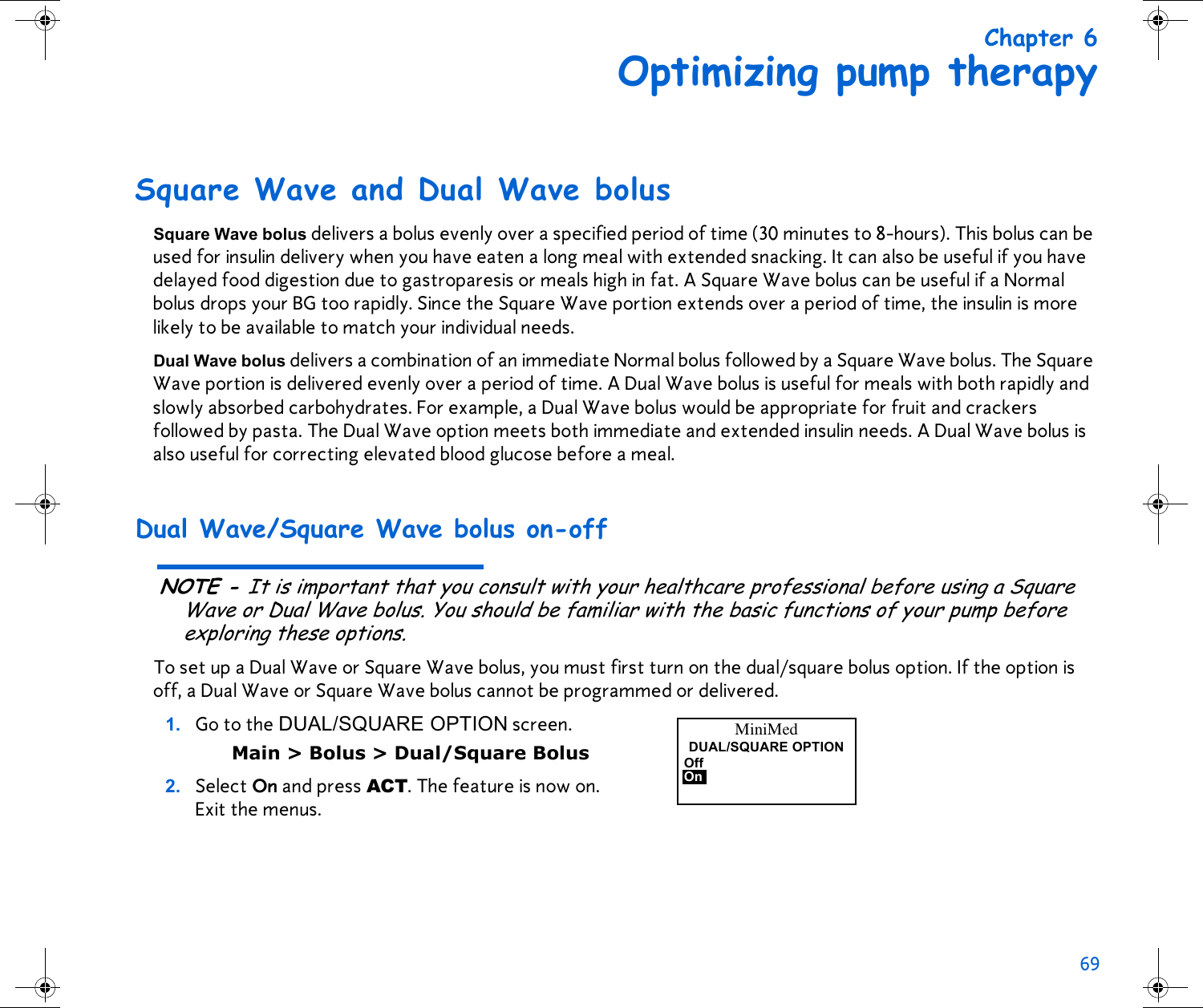 69 Chapter 6Optimizing pump therapySquare Wave and Dual Wave bolusSquare Wave bolus delivers a bolus evenly over a specified period of time (30 minutes to 8-hours). This bolus can be used for insulin delivery when you have eaten a long meal with extended snacking. It can also be useful if you have delayed food digestion due to gastroparesis or meals high in fat. A Square Wave bolus can be useful if a Normal bolus drops your BG too rapidly. Since the Square Wave portion extends over a period of time, the insulin is more likely to be available to match your individual needs. Dual Wave bolus delivers a combination of an immediate Normal bolus followed by a Square Wave bolus. The Square Wave portion is delivered evenly over a period of time. A Dual Wave bolus is useful for meals with both rapidly and slowly absorbed carbohydrates. For example, a Dual Wave bolus would be appropriate for fruit and crackers followed by pasta. The Dual Wave option meets both immediate and extended insulin needs. A Dual Wave bolus is also useful for correcting elevated blood glucose before a meal. Dual Wave/Square Wave bolus on-offNOTE - It is important that you consult with your healthcare professional before using a Square Wave or Dual Wave bolus. You should be familiar with the basic functions of your pump before exploring these options.To set up a Dual Wave or Square Wave bolus, you must first turn on the dual/square bolus option. If the option is off, a Dual Wave or Square Wave bolus cannot be programmed or delivered. 1. Go to the DUAL/SQUARE OPTION screen. Main &gt; Bolus &gt; Dual/Square Bolus2. Select On and press ACT. The feature is now on. Exit the menus.MiniMedDUAL/SQUARE OPTIONOffOn