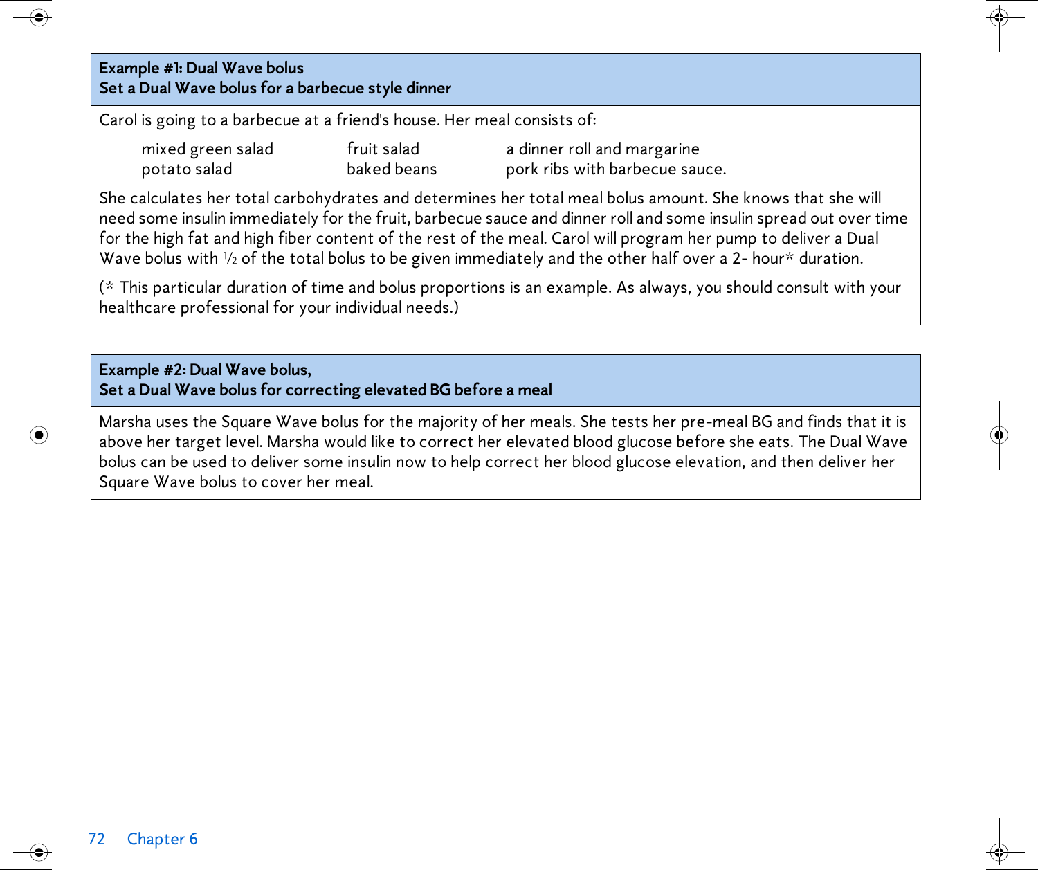 72 Chapter 6 Example #1: Dual Wave bolusSet a Dual Wave bolus for a barbecue style dinnerCarol is going to a barbecue at a friend&apos;s house. Her meal consists of: mixed green salad fruit salad a dinner roll and margarinepotato salad baked beans pork ribs with barbecue sauce.She calculates her total carbohydrates and determines her total meal bolus amount. She knows that she will need some insulin immediately for the fruit, barbecue sauce and dinner roll and some insulin spread out over time for the high fat and high fiber content of the rest of the meal. Carol will program her pump to deliver a Dual Wave bolus with ½ of the total bolus to be given immediately and the other half over a 2- hour* duration. (* This particular duration of time and bolus proportions is an example. As always, you should consult with your healthcare professional for your individual needs.)Example #2: Dual Wave bolus,Set a Dual Wave bolus for correcting elevated BG before a mealMarsha uses the Square Wave bolus for the majority of her meals. She tests her pre-meal BG and finds that it is above her target level. Marsha would like to correct her elevated blood glucose before she eats. The Dual Wave bolus can be used to deliver some insulin now to help correct her blood glucose elevation, and then deliver her Square Wave bolus to cover her meal. 