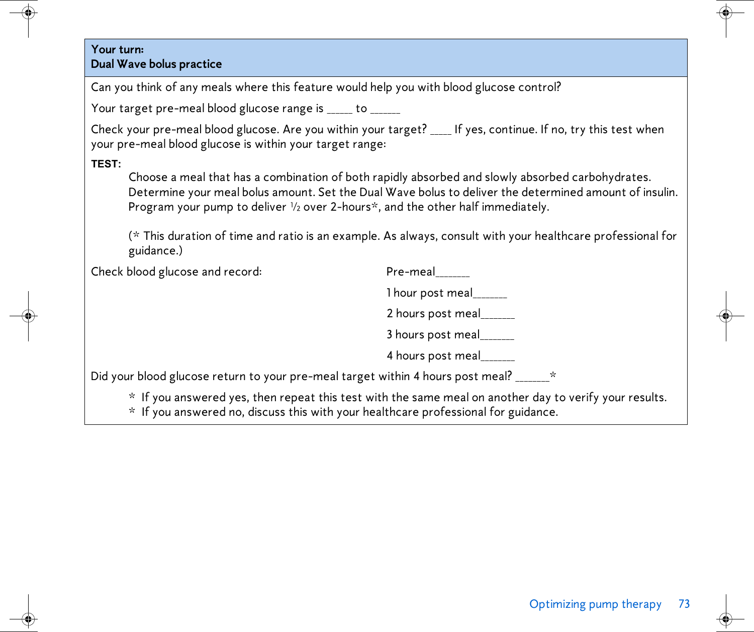 Optimizing pump therapy 73 Your turn: Dual Wave bolus practiceCan you think of any meals where this feature would help you with blood glucose control?Your target pre-meal blood glucose range is ______ to _______Check your pre-meal blood glucose. Are you within your target? _____ If yes, continue. If no, try this test when your pre-meal blood glucose is within your target range:TEST:Choose a meal that has a combination of both rapidly absorbed and slowly absorbed carbohydrates. Determine your meal bolus amount. Set the Dual Wave bolus to deliver the determined amount of insulin. Program your pump to deliver ½ over 2-hours*, and the other half immediately. (* This duration of time and ratio is an example. As always, consult with your healthcare professional for guidance.) Check blood glucose and record: Pre-meal________1 hour post meal________2 hours post meal________3 hours post meal________4 hours post meal________Did your blood glucose return to your pre-meal target within 4 hours post meal? ________** If you answered yes, then repeat this test with the same meal on another day to verify your results.* If you answered no, discuss this with your healthcare professional for guidance. 