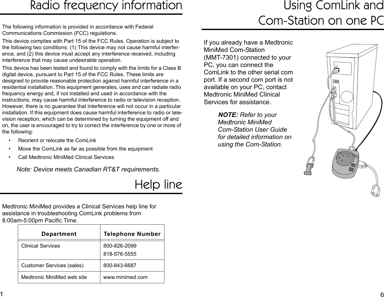 Radio frequency informationThe following information is provided in accordance with Federal Communications Commission (FCC) regulations.This device complies with Part 15 of the FCC Rules. Operation is subject to the following two conditions: (1) This device may not cause harmful interfer-ence, and (2) this device must accept any interference received, including interference that may cause undesirable operation. This device has been tested and found to comply with the limits for a Class B digital device, pursuant to Part 15 of the FCC Rules. These limits are designed to provide reasonable protection against harmful interference in a residential installation. This equipment generates, uses and can radiate radio frequency energy and, if not installed and used in accordance with the instructions, may cause harmful interference to radio or television reception. However, there is no guarantee that interference will not occur in a particular installation. If this equipment does cause harmful interference to radio or tele-vision reception, which can be determined by turning the equipment off and on, the user is encouraged to try to correct the interference by one or more of the following:• Reorient or relocate the ComLink• Move the ComLink as far as possible from the equipment• Call Medtronic MiniMed Clinical ServicesNote: Device meets Canadian RT&amp;T requirements.Help lineMedtronic MiniMed provides a Clinical Services help line for assistance in troubleshooting ComLink problems from 8:00am-5:00pm Pacific Time. Using ComLink andCom-Station on one PCIf you already have a Medtronic MiniMed Com-Station (MMT-7301) connected to your PC, you can connect the ComLink to the other serial com port. If a second com port is not available on your PC, contact Medtronic MiniMed Clinical Services for assistance.NOTE: Refer to your Medtronic MiniMedCom-Station User Guide for detailed information on using the Com-Station.Department Telephone NumberClinical Services 800-826-2099818-576-5555Customer Services (sales) 800-843-6687Medtronic MiniMed web site www.minimed.com16