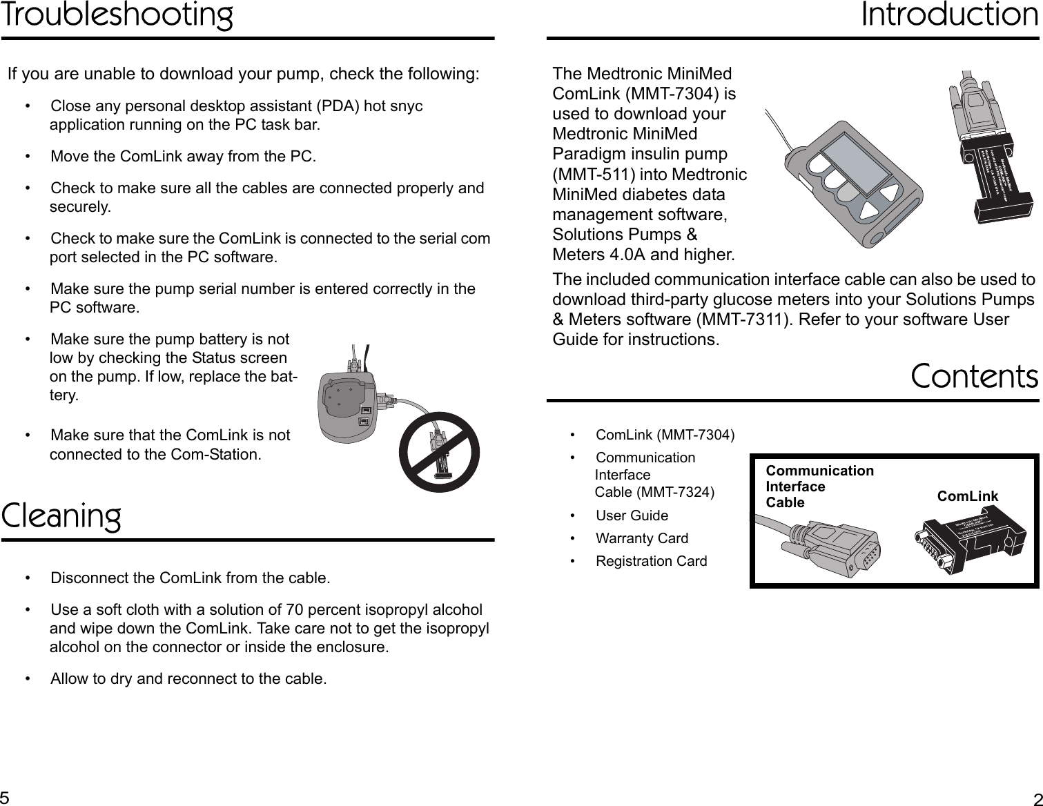 TroubleshootingIf you are unable to download your pump, check the following:• Close any personal desktop assistant (PDA) hot snyc application running on the PC task bar.• Move the ComLink away from the PC.• Check to make sure all the cables are connected properly and securely.• Check to make sure the ComLink is connected to the serial com port selected in the PC software.• Make sure the pump serial number is entered correctly in the PC software.• Make sure the pump battery is not low by checking the Status screen on the pump. If low, replace the bat-tery.• Make sure that the ComLink is not connected to the Com-Station.Cleaning• Disconnect the ComLink from the cable.• Use a soft cloth with a solution of 70 percent isopropyl alcohol and wipe down the ComLink. Take care not to get the isopropyl alcohol on the connector or inside the enclosure. • Allow to dry and reconnect to the cable.IntroductionThe Medtronic MiniMed ComLink (MMT-7304) is used to download your Medtronic MiniMed Paradigm insulin pump (MMT-511) into Medtronic MiniMed diabetes data management software, Solutions Pumps &amp; Meters 4.0A and higher.The included communication interface cable can also be used to download third-party glucose meters into your Solutions Pumps &amp; Meters software (MMT-7311). Refer to your software User Guide for instructions.Contents• ComLink (MMT-7304)• Communication InterfaceCable (MMT-7324)• User Guide• Warranty Card• Registration CardCommunicationInterfaceCable ComLink52