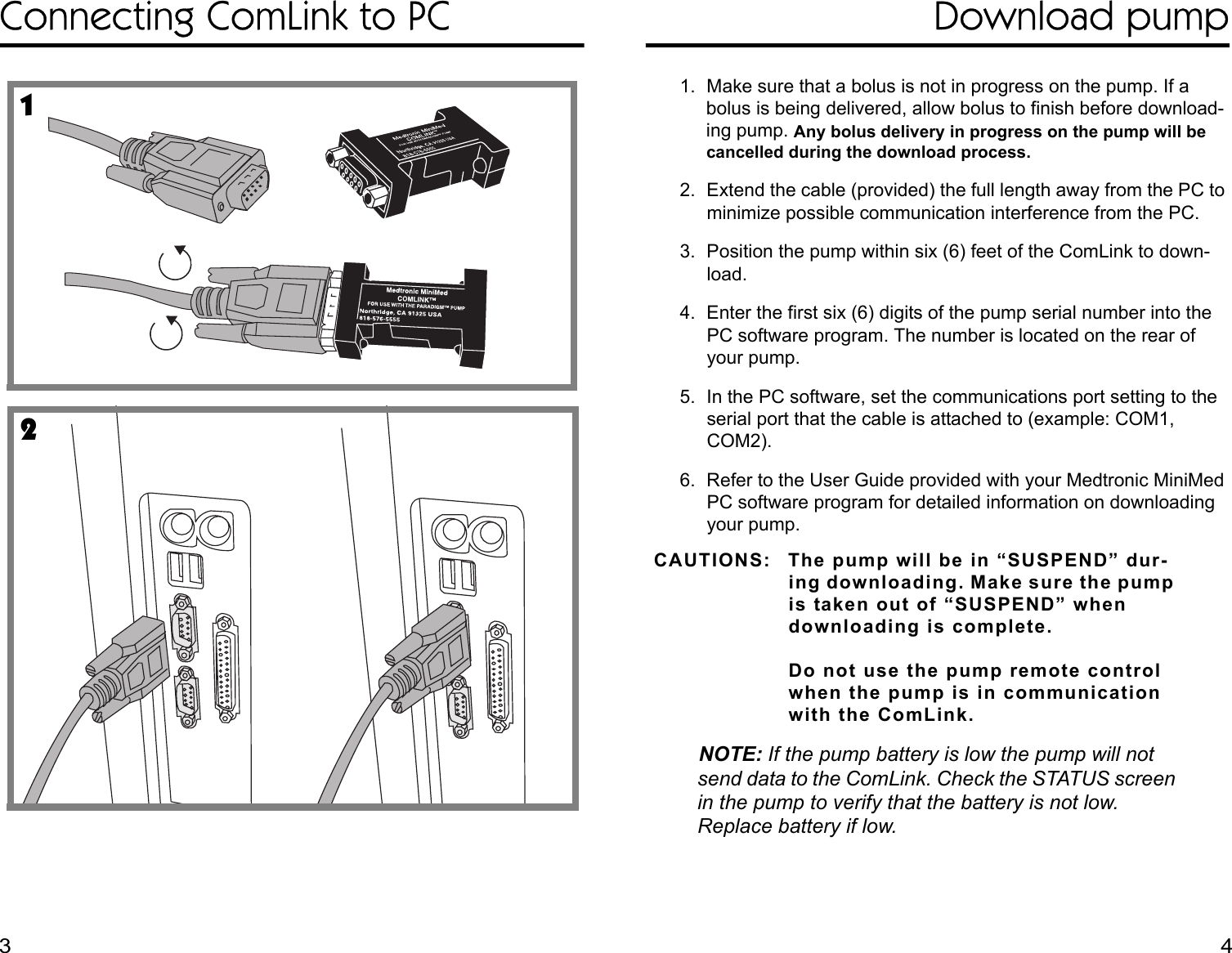 Connecting ComLink to PC Download pump1. Make sure that a bolus is not in progress on the pump. If a bolus is being delivered, allow bolus to finish before download-ing pump. Any bolus delivery in progress on the pump will be cancelled during the download process.2. Extend the cable (provided) the full length away from the PC to minimize possible communication interference from the PC.3. Position the pump within six (6) feet of the ComLink to down-load.4. Enter the first six (6) digits of the pump serial number into the PC software program. The number is located on the rear of your pump. 5. In the PC software, set the communications port setting to the serial port that the cable is attached to (example: COM1, COM2).6. Refer to the User Guide provided with your Medtronic MiniMed PC software program for detailed information on downloading your pump.CAUTIONS: The pump will be in “SUSPEND” dur-ing downloading. Make sure the pump is taken out of “SUSPEND” when downloading is complete. Do not use the pump remote control when the pump is in communication with the ComLink.NOTE: If the pump battery is low the pump will not send data to the ComLink. Check the STATUS screen in the pump to verify that the battery is not low. Replace battery if low. 123 4