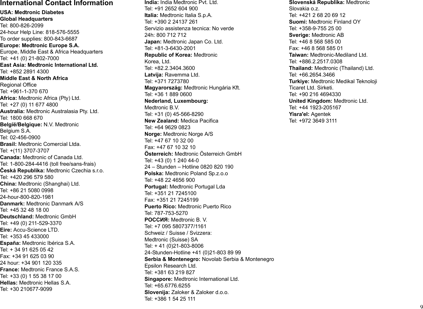 9International Contact InformationUSA: Medtronic DiabetesGlobal HeadquartersTel: 800-826-209924-hour Help Line: 818-576-5555To order supplies: 800-843-6687Europe: Medtronic Europe S.A.Europe, Middle East &amp; Africa HeadquartersTel: +41 (0) 21-802-7000East Asia: Medtronic International Ltd.Tel: +852 2891 4300Middle East &amp; North AfricaRegional OfficeTel: +961-1-370 670Africa: Medtronic Africa (Pty) Ltd.Tel: +27 (0) 11 677 4800Australia: Medtronic Australasia Pty. Ltd.Tel: 1800 668 670België/Belgique: N.V. MedtronicBelgium S.A.Tel: 02-456-0900Brasil: Medtronic Comercial Ltda.Tel: +(11) 3707-3707Canada: Medtronic of Canada Ltd.Tel: 1-800-284-4416 (toll free/sans-frais)Česká Republika: Medtronic Czechia s.r.o.Tel: +420 296 579 580China: Medtronic (Shanghai) Ltd.Tel: +86 21 5080 099824-hour-800-820-1981Danmark: Medtronic Danmark A/STel: +45 32 48 18 00Deutschland: Medtronic GmbHTel: +49 (0) 211-529-3370Eire: Accu-Science LTD.Tel: +353 45 433000España: Medtronic Ibérica S.A.Tel: + 34 91 625 05 42Fax: +34 91 625 03 9024 hour: +34 901 120 335France: Medtronic France S.A.S.Tel: +33 (0) 1 55 38 17 00Hellas: Medtronic Hellas S.A.Tel: +30 210677-9099India: India Medtronic Pvt. Ltd.Tel: +91 2652 604 900Italia: Medtronic Italia S.p.A.Tel: +390 2 24137 261Servizio assistenza tecnica: No verde24h: 800 712 712Japan: Medtronic Japan Co. Ltd.Tel: +81-3-6430-2001Republic of Korea: MedtronicKorea, Ltd.Tel: +82.2.3404.3600Latvija: Ravemma Ltd.Tel: +371 7273780Magyarország: Medtronic Hungária Kft.Tel: +36 1 889 0600Nederland, Luxembourg:Medtronic B.V.Tel: +31 (0) 45-566-8290New Zealand: Medica PacificaTel: +64 9629 0823Norge: Medtronic Norge A/STel: +47 67 10 32 00Fax: +47 67 10 32 10Österreich: Medtronic Österreich GmbHTel: +43 (0) 1 240 44-024 – Stunden – Hotline 0820 820 190Polska: Medtronic Poland Sp.z.o.oTel: +48 22 4656 900Portugal: Medtronic Portugal LdaTel: +351 21 7245100Fax: +351 21 7245199Puerto Rico: Medtronic Puerto RicoTel: 787-753-5270POCCИЯ: Medtronic B. V.Tel: +7 095 5807377/1161Schweiz / Suisse / Svizzera:Medtronic (Suisse) SATel: + 41 (0)21-803-800624-Stunden-Hotline +41 (0)21-803 89 99Serbia &amp; Montenegro: Novolab Serbia &amp; MontenegroEpsilon Research Ltd.Tel: +381 63 219 827Singapore: Medtronic International Ltd.Tel: +65.6776.6255Slovenija: Zaloker &amp; Zaloker d.o.o.Tel: +386 1 54 25 111Slovenská Republika: MedtronicSlovakia o.z.Tel: +421 2 68 20 69 12Suomi: Medtronic Finland OYTel: +358-9-755 25 00Sverige: Medtronic ABTel: +46 8 568 585 00Fax: +46 8 568 585 01Taiwan: Medtronic-Mediland Ltd.Tel: +886.2.2517.0308Thailand: Medtronic (Thailand) Ltd.Tel: +66.2654.3466Turkiye: Medtronic Medikal TeknolojiTicaret Ltd. Sirketi.Tel: +90 216 4694330United Kingdom: Medtronic Ltd.Tel: +44 1923-205167Yisra&apos;el: AgentekTel: +972 3649 3111