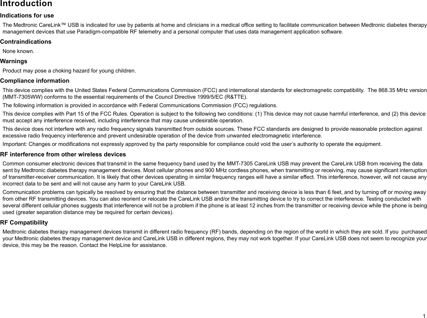 1IntroductionIndications for useThe Medtronic CareLink™ USB is indicated for use by patients at home and clinicians in a medical office setting to facilitate communication between Medtronic diabetes therapy management devices that use Paradigm-compatible RF telemetry and a personal computer that uses data management application software.ContraindicationsNone known.WarningsProduct may pose a choking hazard for young children.Compliance informationThis device complies with the United States Federal Communications Commission (FCC) and international standards for electromagnetic compatibility.  The 868.35 MHz version (MMT-7305WW) conforms to the essential requirements of the Council Directive 1999/5/EC (R&amp;TTE).The following information is provided in accordance with Federal Communications Commission (FCC) regulations.This device complies with Part 15 of the FCC Rules. Operation is subject to the following two conditions: (1) This device may not cause harmful interference, and (2) this device must accept any interference received, including interference that may cause undesirable operation. This device does not interfere with any radio frequency signals transmitted from outside sources. These FCC standards are designed to provide reasonable protection against excessive radio frequency interference and prevent undesirable operation of the device from unwanted electromagnetic interference.Important: Changes or modifications not expressly approved by the party responsible for compliance could void the user’s authority to operate the equipment.RF interference from other wireless devicesCommon consumer electronic devices that transmit in the same frequency band used by the MMT-7305 CareLink USB may prevent the CareLink USB from receiving the data sent by Medtronic diabetes therapy management devices. Most cellular phones and 900 MHz cordless phones, when transmitting or receiving, may cause significant interruption of transmitter-receiver communication. It is likely that other devices operating in similar frequency ranges will have a similar effect. This interference, however, will not cause any incorrect data to be sent and will not cause any harm to your CareLink USB.Communication problems can typically be resolved by ensuring that the distance between transmitter and receiving device is less than 6 feet, and by turning off or moving away from other RF transmitting devices. You can also reorient or relocate the CareLink USB and/or the transmitting device to try to correct the interference. Testing conducted with several different cellular phones suggests that interference will not be a problem if the phone is at least 12 inches from the transmitter or receiving device while the phone is being used (greater separation distance may be required for certain devices).RF CompatibilityMedtronic diabetes therapy management devices transmit in different radio frequency (RF) bands, depending on the region of the world in which they are sold. If you  purchased your Medtronic diabetes therapy management device and CareLink USB in different regions, they may not work together. If your CareLink USB does not seem to recognize your device, this may be the reason. Contact the HelpLine for assistance. 