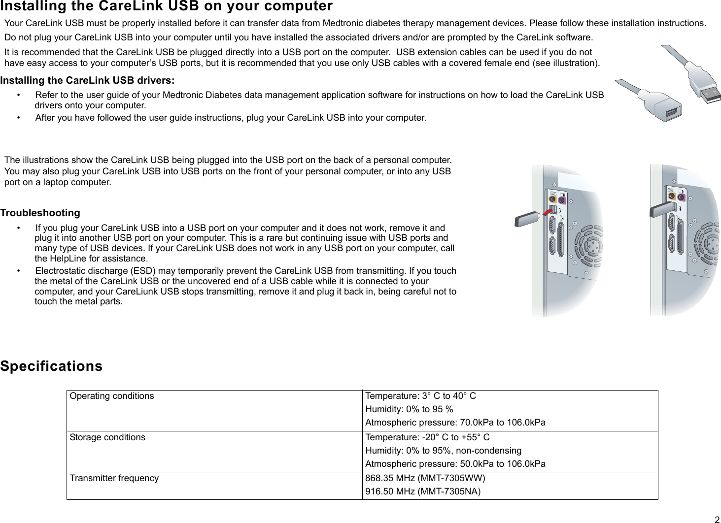 2Installing the CareLink USB on your computerYour CareLink USB must be properly installed before it can transfer data from Medtronic diabetes therapy management devices. Please follow these installation instructions.Do not plug your CareLink USB into your computer until you have installed the associated drivers and/or are prompted by the CareLink software.It is recommended that the CareLink USB be plugged directly into a USB port on the computer.  USB extension cables can be used if you do not have easy access to your computer’s USB ports, but it is recommended that you use only USB cables with a covered female end (see illustration).  Installing the CareLink USB drivers:• Refer to the user guide of your Medtronic Diabetes data management application software for instructions on how to load the CareLink USB drivers onto your computer.• After you have followed the user guide instructions, plug your CareLink USB into your computer.The illustrations show the CareLink USB being plugged into the USB port on the back of a personal computer. You may also plug your CareLink USB into USB ports on the front of your personal computer, or into any USB port on a laptop computer.Troubleshooting• If you plug your CareLink USB into a USB port on your computer and it does not work, remove it and plug it into another USB port on your computer. This is a rare but continuing issue with USB ports and many type of USB devices. If your CareLink USB does not work in any USB port on your computer, call the HelpLine for assistance.• Electrostatic discharge (ESD) may temporarily prevent the CareLink USB from transmitting. If you touch the metal of the CareLink USB or the uncovered end of a USB cable while it is connected to your computer, and your CareLiunk USB stops transmitting, remove it and plug it back in, being careful not to touch the metal parts.SpecificationsOperating conditions Temperature: 3° C to 40° CHumidity: 0% to 95 %Atmospheric pressure: 70.0kPa to 106.0kPaStorage conditions Temperature: -20° C to +55° CHumidity: 0% to 95%, non-condensingAtmospheric pressure: 50.0kPa to 106.0kPaTransmitter frequency 868.35 MHz (MMT-7305WW)916.50 MHz (MMT-7305NA)