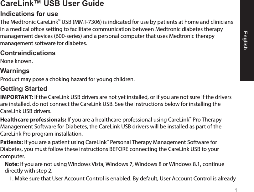 1CareLink™ USB User GuideIndications for useThe Medtronic CareLink™ USB (MMT-7306) is indicated for use by patients at home and clinicians in a medical oce setting to facilitate communication between Medtronic diabetes therapy management devices (600-series) and a personal computer that uses Medtronic therapy management software for diabetes.ContraindicationsNone known.WarningsProduct may pose a choking hazard for young children.Getting Started IMPORTANT: If the CareLink USB drivers are not yet installed, or if you are not sure if the drivers are installed, do not connect the CareLink USB. See the instructions below for installing the CareLink USB drivers.Healthcare professionals: If you are a healthcare professional using CareLink™ Pro Therapy Management Software for Diabetes, the CareLink USB drivers will be installed as part of the CareLink Pro program installation.Patients: If you are a patient using CareLink™ Personal Therapy Management Software for Diabetes, you must follow these instructions BEFORE connecting the CareLink USB to your computer.Note: If you are not using Windows Vista, Windows 7, Windows 8 or Windows 8.1, continue directly with step2.1. Make sure that User Account Control is enabled. By default, User Account Control is already English