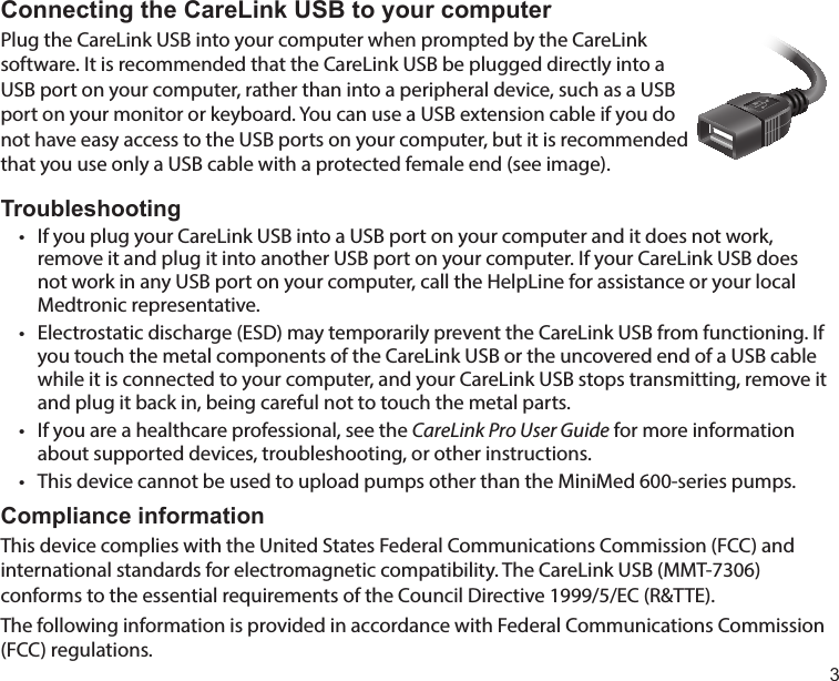 3Connecting the CareLink USB to your computerPlug the CareLink USB into your computer when prompted by the CareLink software. It is recommended that the CareLink USB be plugged directly into a USB port on your computer, rather than into a peripheral device, such as a USB port on your monitor or keyboard. You can use a USB extension cable if you do not have easy access to the USB ports on your computer, but it is recommended that you use only a USB cable with a protected female end (see image). Troubleshooting•  If you plug your CareLink USB into a USB port on your computer and it does not work, remove it and plug it into another USB port on your computer. If your CareLink USB does not work in any USB port on your computer, call the HelpLine for assistance or your local Medtronic representative.•  Electrostatic discharge (ESD) may temporarily prevent the CareLink USB from functioning. If you touch the metal components of the CareLink USB or the uncovered end of a USB cable while it is connected to your computer, and your CareLink USB stops transmitting, remove it and plug it back in, being careful not to touch the metal parts.•  If you are a healthcare professional, see the CareLink Pro User Guide for more information about supported devices, troubleshooting, or other instructions.•  This device cannot be used to upload pumps other than the MiniMed 600-series pumps.Compliance informationThis device complies with the United States Federal Communications Commission (FCC) and international standards for electromagnetic compatibility. The CareLink USB (MMT-7306) conforms to the essential requirements of the Council Directive 1999/5/EC (R&amp;TTE).The following information is provided in accordance with Federal Communications Commission (FCC) regulations.