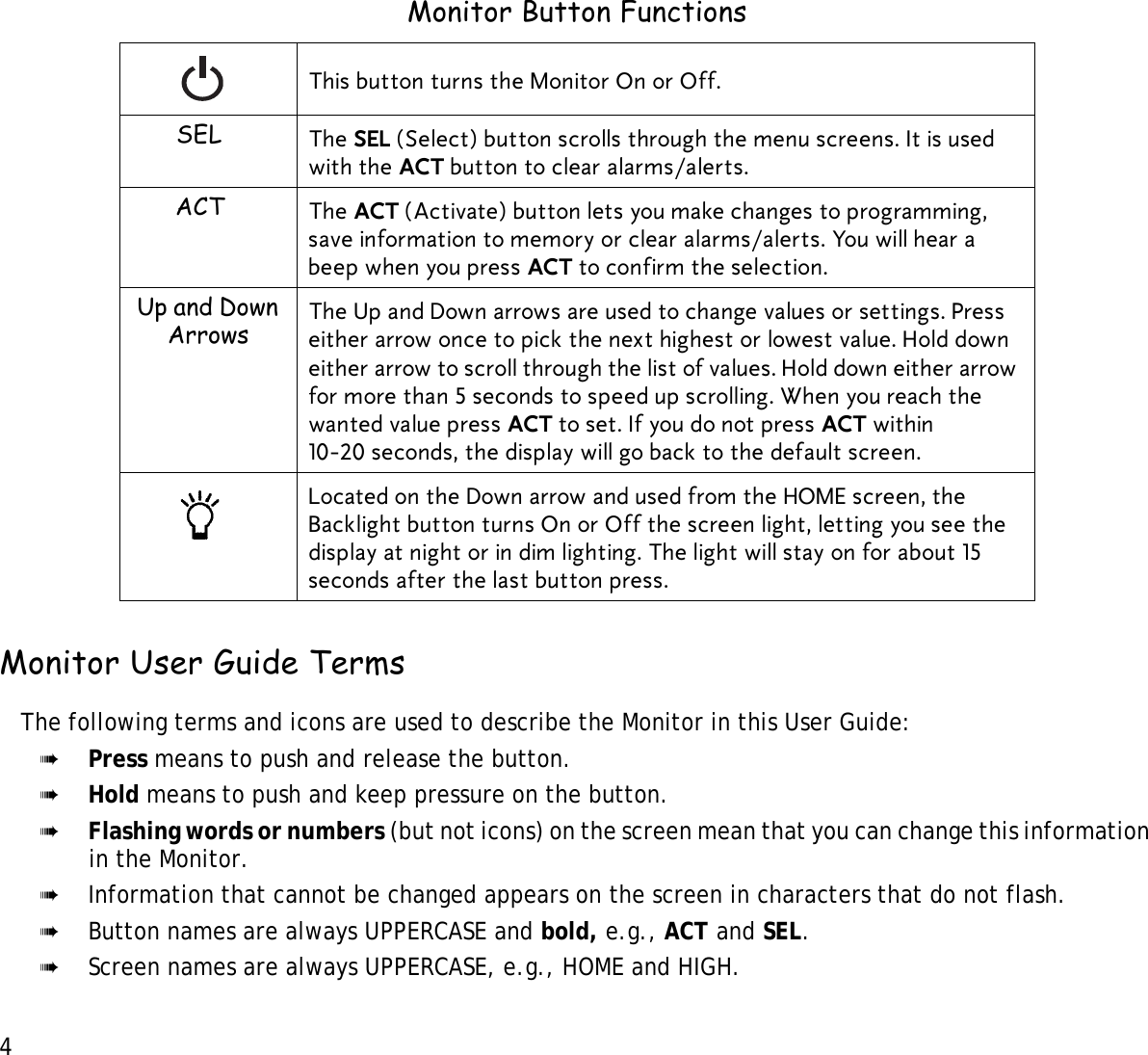 4 Monitor User Guide TermsThe following terms and icons are used to describe the Monitor in this User Guide: ➠Press means to push and release the button.➠Hold means to push and keep pressure on the button.➠Flashing words or numbers (but not icons) on the screen mean that you can change this information in the Monitor.➠Information that cannot be changed appears on the screen in characters that do not flash. ➠Button names are always UPPERCASE and bold, e.g., ACT and SEL. ➠Screen names are always UPPERCASE, e.g., HOME and HIGH.Monitor Button FunctionsThis button turns the Monitor On or Off.SEL The SEL (Select) button scrolls through the menu screens. It is used with the ACT button to clear alarms/alerts.ACT The ACT (Activate) button lets you make changes to programming, save information to memory or clear alarms/alerts. You will hear a beep when you press ACT to confirm the selection.Up and Down Arrows The Up and Down arrows are used to change values or settings. Press either arrow once to pick the next highest or lowest value. Hold down either arrow to scroll through the list of values. Hold down either arrow for more than 5 seconds to speed up scrolling. When you reach the wanted value press ACT to set. If you do not press ACT within 10-20 seconds, the display will go back to the default screen.Located on the Down arrow and used from the HOME screen, the Backlight button turns On or Off the screen light, letting you see the display at night or in dim lighting. The light will stay on for about 15 seconds after the last button press. 