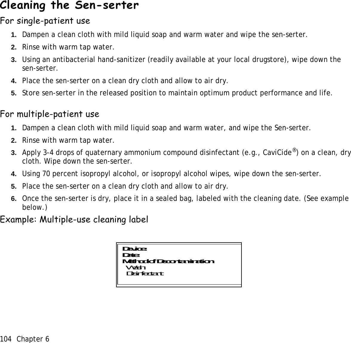 104 Chapter 6 Cleaning the Sen-serterFor single-patient use1. Dampen a clean cloth with mild liquid soap and warm water and wipe the sen-serter.2. Rinse with warm tap water.3. Using an antibacterial hand-sanitizer (readily available at your local drugstore), wipe down the sen-serter.4. Place the sen-serter on a clean dry cloth and allow to air dry.5. Store sen-serter in the released position to maintain optimum product performance and life.For multiple-patient use1. Dampen a clean cloth with mild liquid soap and warm water, and wipe the Sen-serter.2. Rinse with warm tap water.3. Apply 3-4 drops of quaternary ammonium compound disinfectant (e.g., CaviCide®) on a clean, dry cloth. Wipe down the sen-serter.4. Using 70 percent isopropyl alcohol, or isopropyl alcohol wipes, wipe down the sen-serter.5. Place the sen-serter on a clean dry cloth and allow to air dry.6. Once the sen-serter is dry, place it in a sealed bag, labeled with the cleaning date. (See example below.)Example: Multiple-use cleaning labelDevice:Date: Method of Decontamination   Wash:   Disinfectant: 