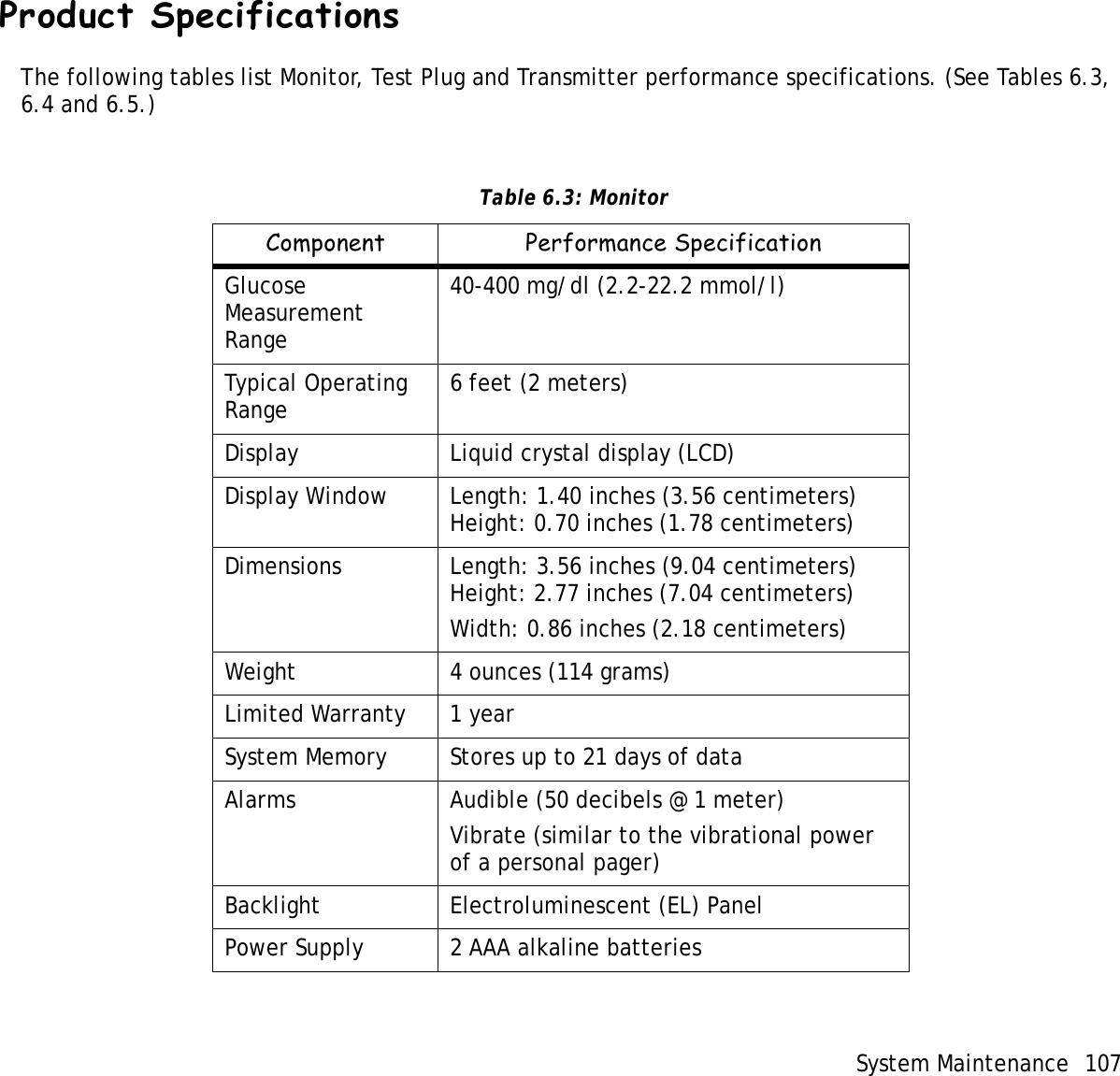System Maintenance 107 Product SpecificationsThe following tables list Monitor, Test Plug and Transmitter performance specifications. (See Tables 6.3, 6.4 and 6.5.)  Table 6.3: MonitorComponent Performance SpecificationGlucose Measurement Range40-400 mg/dl (2.2-22.2 mmol/l)Typical Operating Range 6 feet (2 meters)Display Liquid crystal display (LCD)Display Window Length: 1.40 inches (3.56 centimeters)Height: 0.70 inches (1.78 centimeters)Dimensions Length: 3.56 inches (9.04 centimeters)Height: 2.77 inches (7.04 centimeters)Width: 0.86 inches (2.18 centimeters)Weight 4 ounces (114 grams)Limited Warranty 1 yearSystem Memory Stores up to 21 days of dataAlarms Audible (50 decibels @ 1 meter)Vibrate (similar to the vibrational power of a personal pager)Backlight Electroluminescent (EL) PanelPower Supply 2 AAA alkaline batteries