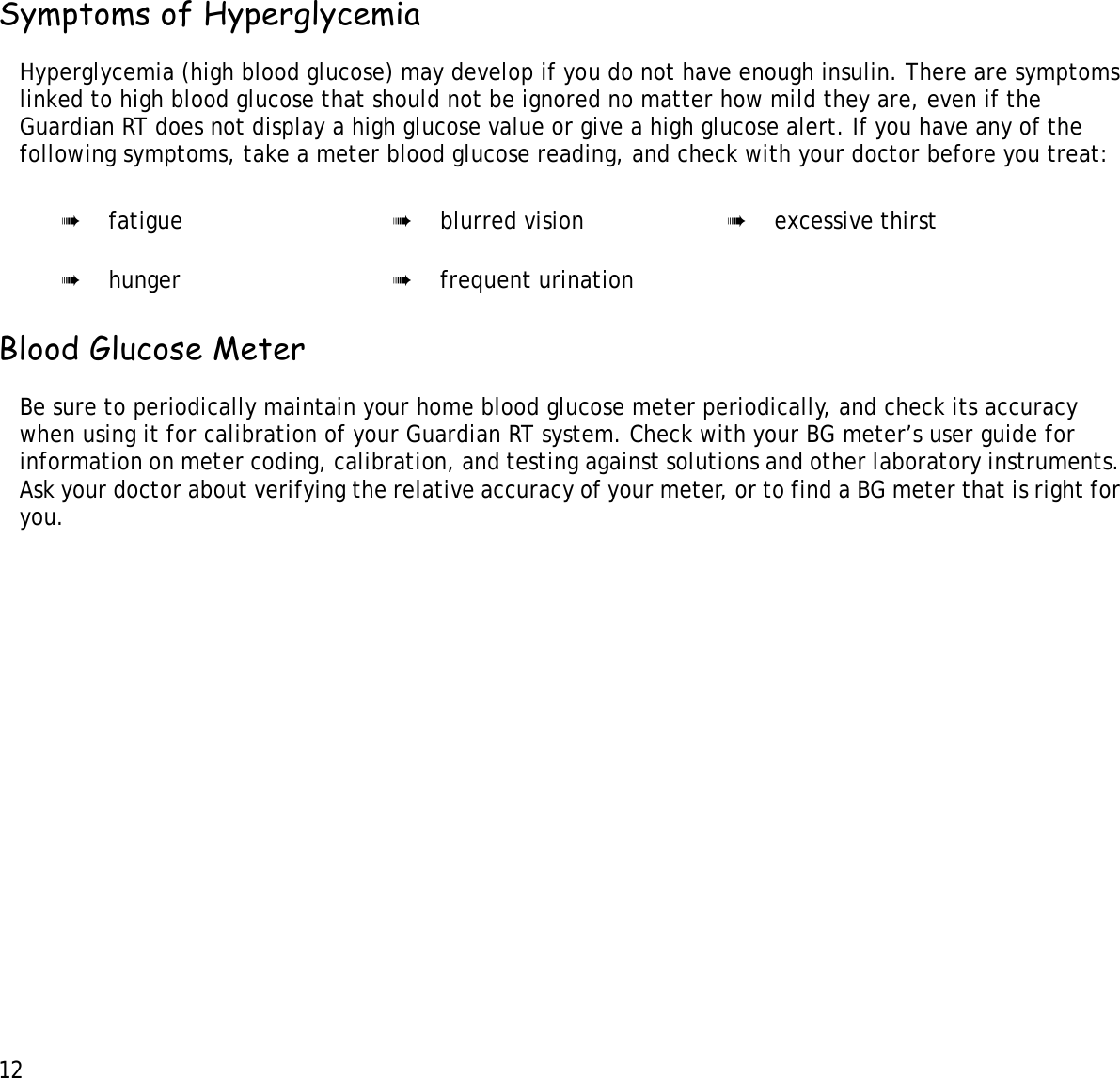 12  Symptoms of HyperglycemiaHyperglycemia (high blood glucose) may develop if you do not have enough insulin. There are symptoms linked to high blood glucose that should not be ignored no matter how mild they are, even if the Guardian RT does not display a high glucose value or give a high glucose alert. If you have any of the following symptoms, take a meter blood glucose reading, and check with your doctor before you treat:Blood Glucose MeterBe sure to periodically maintain your home blood glucose meter periodically, and check its accuracy when using it for calibration of your Guardian RT system. Check with your BG meter’s user guide for information on meter coding, calibration, and testing against solutions and other laboratory instruments. Ask your doctor about verifying the relative accuracy of your meter, or to find a BG meter that is right for you.➠fatigue ➠blurred vision ➠excessive thirst➠hunger ➠frequent urination