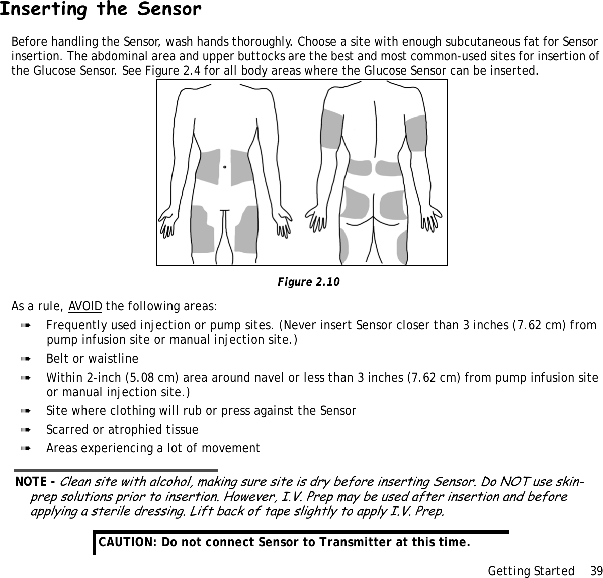 Getting Started 39 Inserting the SensorBefore handling the Sensor, wash hands thoroughly. Choose a site with enough subcutaneous fat for Sensor insertion. The abdominal area and upper buttocks are the best and most common-used sites for insertion of the Glucose Sensor. See Figure 2.4 for all body areas where the Glucose Sensor can be inserted.  Figure 2.10As a rule, AVOID the following areas:➠Frequently used injection or pump sites. (Never insert Sensor closer than 3 inches (7.62 cm) from pump infusion site or manual injection site.)➠Belt or waistline➠Within 2-inch (5.08 cm) area around navel or less than 3 inches (7.62 cm) from pump infusion site or manual injection site.)➠Site where clothing will rub or press against the Sensor➠Scarred or atrophied tissue➠Areas experiencing a lot of movementNOTE - Clean site with alcohol, making sure site is dry before inserting Sensor. Do NOT use skin-prep solutions prior to insertion. However, I.V. Prep may be used after insertion and before applying a sterile dressing. Lift back of tape slightly to apply I.V. Prep.CAUTION: Do not connect Sensor to Transmitter at this time. 