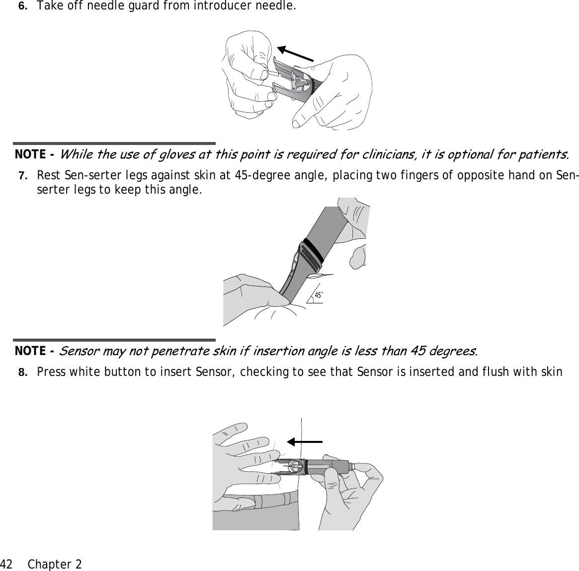 42 Chapter 2 6. Take off needle guard from introducer needle.NOTE - While the use of gloves at this point is required for clinicians, it is optional for patients.7. Rest Sen-serter legs against skin at 45-degree angle, placing two fingers of opposite hand on Sen-serter legs to keep this angle. NOTE - Sensor may not penetrate skin if insertion angle is less than 45 degrees.8. Press white button to insert Sensor, checking to see that Sensor is inserted and flush with skin