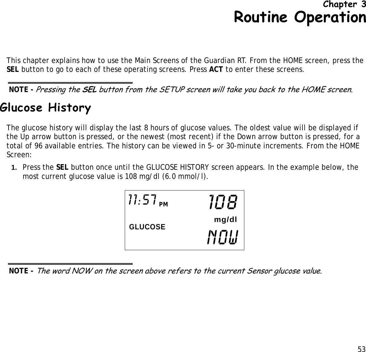 53 Chapter 3Routine OperationThis chapter explains how to use the Main Screens of the Guardian RT. From the HOME screen, press the SEL button to go to each of these operating screens. Press ACT to enter these screens. NOTE - Pressing the SEL button from the SETUP screen will take you back to the HOME screen.Glucose HistoryThe glucose history will display the last 8 hours of glucose values. The oldest value will be displayed if the Up arrow button is pressed, or the newest (most recent) if the Down arrow button is pressed, for a total of 96 available entries. The history can be viewed in 5- or 30-minute increments. From the HOME Screen:1. Press the SEL button once until the GLUCOSE HISTORY screen appears. In the example below, the most current glucose value is 108 mg/dl (6.0 mmol/l). NOTE - The word NOW on the screen above refers to the current Sensor glucose value.NOWGLUCOSE11:57 PM108mg/dl
