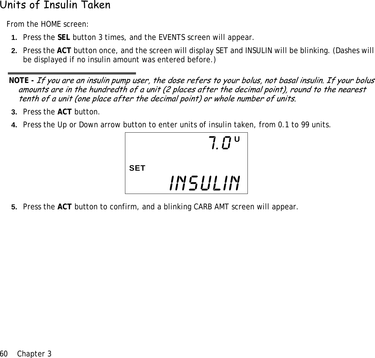 60 Chapter 3 Units of Insulin TakenFrom the HOME screen:1. Press the SEL button 3 times, and the EVENTS screen will appear.2. Press the ACT button once, and the screen will display SET and INSULIN will be blinking. (Dashes will be displayed if no insulin amount was entered before.)NOTE - If you are an insulin pump user, the dose refers to your bolus, not basal insulin. If your bolus amounts are in the hundredth of a unit (2 places after the decimal point), round to the nearest tenth of a unit (one place after the decimal point) or whole number of units. 3. Press the ACT button.4. Press the Up or Down arrow button to enter units of insulin taken, from 0.1 to 99 units.5. Press the ACT button to confirm, and a blinking CARB AMT screen will appear.INSULIN7.0 USET