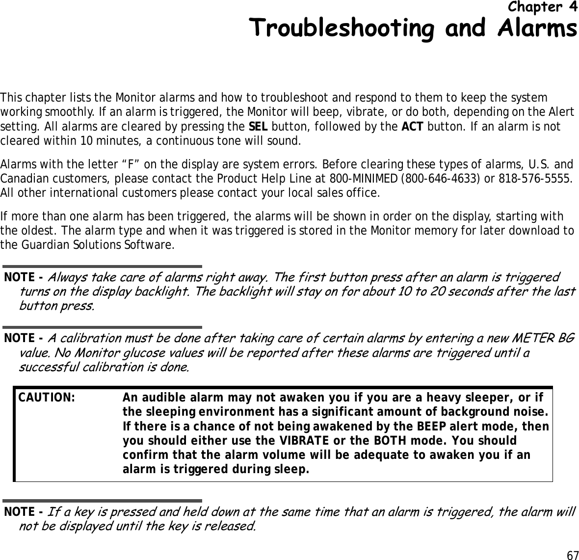 67 Chapter 4Troubleshooting and AlarmsThis chapter lists the Monitor alarms and how to troubleshoot and respond to them to keep the system working smoothly. If an alarm is triggered, the Monitor will beep, vibrate, or do both, depending on the Alert setting. All alarms are cleared by pressing the SEL button, followed by the ACT button. If an alarm is not cleared within 10 minutes, a continuous tone will sound. Alarms with the letter “F” on the display are system errors. Before clearing these types of alarms, U.S. and Canadian customers, please contact the Product Help Line at 800-MINIMED (800-646-4633) or 818-576-5555. All other international customers please contact your local sales office.If more than one alarm has been triggered, the alarms will be shown in order on the display, starting with the oldest. The alarm type and when it was triggered is stored in the Monitor memory for later download to the Guardian Solutions Software.NOTE - Always take care of alarms right away. The first button press after an alarm is triggered turns on the display backlight. The backlight will stay on for about 10 to 20 seconds after the last button press.NOTE - A calibration must be done after taking care of certain alarms by entering a new METER BG value. No Monitor glucose values will be reported after these alarms are triggered until a successful calibration is done.NOTE - If a key is pressed and held down at the same time that an alarm is triggered, the alarm will not be displayed until the key is released.CAUTION:  An audible alarm may not awaken you if you are a heavy sleeper, or if the sleeping environment has a significant amount of background noise. If there is a chance of not being awakened by the BEEP alert mode, then you should either use the VIBRATE or the BOTH mode. You should confirm that the alarm volume will be adequate to awaken you if an alarm is triggered during sleep.