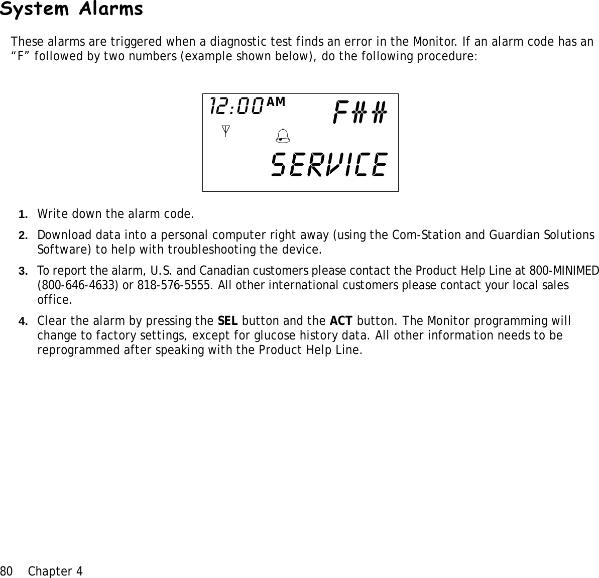 80 Chapter 4 System AlarmsThese alarms are triggered when a diagnostic test finds an error in the Monitor. If an alarm code has an “F” followed by two numbers (example shown below), do the following procedure:1. Write down the alarm code. 2. Download data into a personal computer right away (using the Com-Station and Guardian Solutions Software) to help with troubleshooting the device. 3. To report the alarm, U.S. and Canadian customers please contact the Product Help Line at 800-MINIMED (800-646-4633) or 818-576-5555. All other international customers please contact your local sales office.4. Clear the alarm by pressing the SEL button and the ACT button. The Monitor programming will change to factory settings, except for glucose history data. All other information needs to be reprogrammed after speaking with the Product Help Line. Service12:00 AMF##