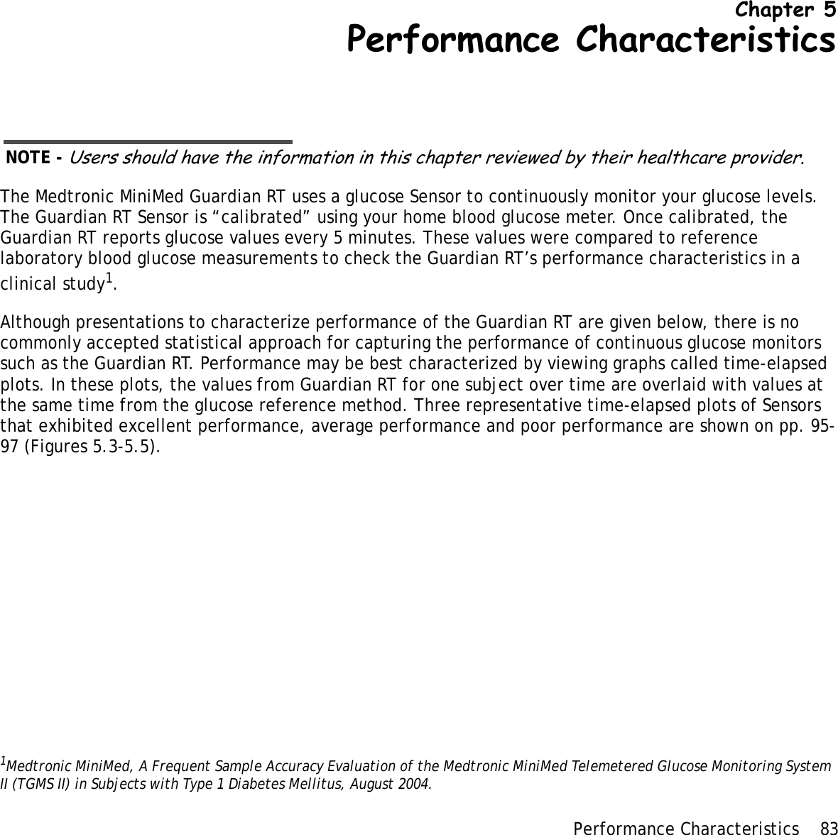 Performance Characteristics 83 Chapter 5Performance CharacteristicsNOTE - Users should have the information in this chapter reviewed by their healthcare provider.The Medtronic MiniMed Guardian RT uses a glucose Sensor to continuously monitor your glucose levels. The Guardian RT Sensor is “calibrated” using your home blood glucose meter. Once calibrated, the Guardian RT reports glucose values every 5 minutes. These values were compared to reference laboratory blood glucose measurements to check the Guardian RT’s performance characteristics in a clinical study1.Although presentations to characterize performance of the Guardian RT are given below, there is no commonly accepted statistical approach for capturing the performance of continuous glucose monitors such as the Guardian RT. Performance may be best characterized by viewing graphs called time-elapsed plots. In these plots, the values from Guardian RT for one subject over time are overlaid with values at the same time from the glucose reference method. Three representative time-elapsed plots of Sensors that exhibited excellent performance, average performance and poor performance are shown on pp. 95-97 (Figures 5.3-5.5).1Medtronic MiniMed, A Frequent Sample Accuracy Evaluation of the Medtronic MiniMed Telemetered Glucose Monitoring System II (TGMS II) in Subjects with Type 1 Diabetes Mellitus, August 2004.