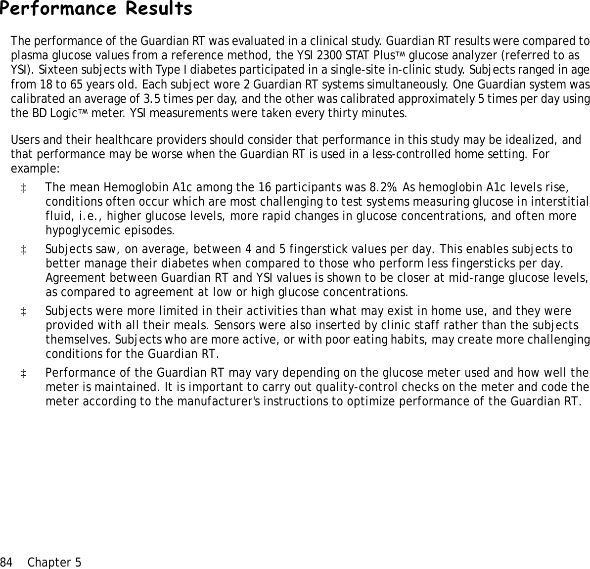 84 Chapter 5 Performance ResultsThe performance of the Guardian RT was evaluated in a clinical study. Guardian RT results were compared to plasma glucose values from a reference method, the YSI 2300 STAT PlusTM glucose analyzer (referred to as YSI). Sixteen subjects with Type I diabetes participated in a single-site in-clinic study. Subjects ranged in age from 18 to 65 years old. Each subject wore 2 Guardian RT systems simultaneously. One Guardian system was calibrated an average of 3.5 times per day, and the other was calibrated approximately 5 times per day using the BD LogicTM meter. YSI measurements were taken every thirty minutes.Users and their healthcare providers should consider that performance in this study may be idealized, and that performance may be worse when the Guardian RT is used in a less-controlled home setting. For example:‡The mean Hemoglobin A1c among the 16 participants was 8.2%. As hemoglobin A1c levels rise, conditions often occur which are most challenging to test systems measuring glucose in interstitial fluid, i.e., higher glucose levels, more rapid changes in glucose concentrations, and often more hypoglycemic episodes. ‡Subjects saw, on average, between 4 and 5 fingerstick values per day. This enables subjects to better manage their diabetes when compared to those who perform less fingersticks per day.  Agreement between Guardian RT and YSI values is shown to be closer at mid-range glucose levels, as compared to agreement at low or high glucose concentrations. ‡Subjects were more limited in their activities than what may exist in home use, and they were provided with all their meals. Sensors were also inserted by clinic staff rather than the subjects themselves. Subjects who are more active, or with poor eating habits, may create more challenging conditions for the Guardian RT.‡Performance of the Guardian RT may vary depending on the glucose meter used and how well the meter is maintained. It is important to carry out quality-control checks on the meter and code the meter according to the manufacturer&apos;s instructions to optimize performance of the Guardian RT.