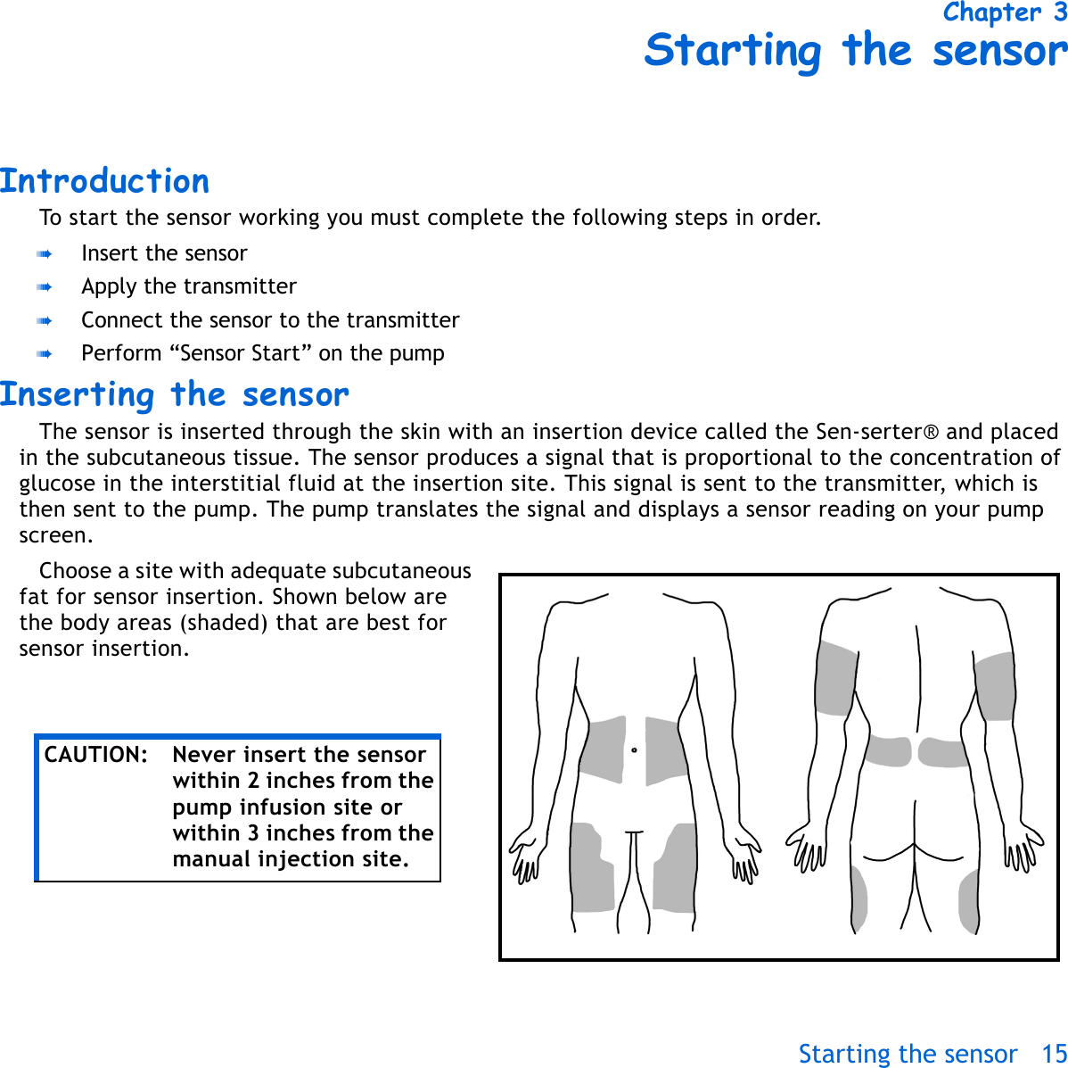 Starting the sensor 15 Chapter 3Starting the sensorIntroductionTo start the sensor working you must complete the following steps in order. ➠Insert the sensor➠Apply the transmitter➠Connect the sensor to the transmitter➠Perform “Sensor Start” on the pumpInserting the sensor The sensor is inserted through the skin with an insertion device called the Sen-serter® and placed in the subcutaneous tissue. The sensor produces a signal that is proportional to the concentration of glucose in the interstitial fluid at the insertion site. This signal is sent to the transmitter, which is then sent to the pump. The pump translates the signal and displays a sensor reading on your pump screen.Choose a site with adequate subcutaneous fat for sensor insertion. Shown below are the body areas (shaded) that are best for sensor insertion.CAUTION: Never insert the sensor within 2 inches from the pump infusion site or within 3 inches from the manual injection site.