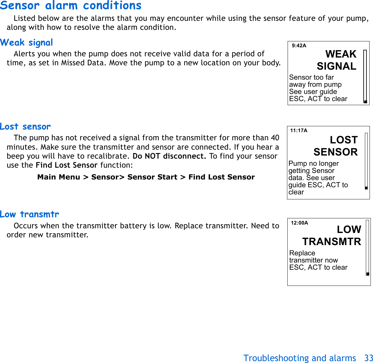 Troubleshooting and alarms 33 Sensor alarm conditions Listed below are the alarms that you may encounter while using the sensor feature of your pump, along with how to resolve the alarm condition.Weak signal Alerts you when the pump does not receive valid data for a period of time, as set in Missed Data. Move the pump to a new location on your body.Lost sensor The pump has not received a signal from the transmitter for more than 40 minutes. Make sure the transmitter and sensor are connected. If you hear a beep you will have to recalibrate. Do NOT disconnect. To find your sensor use the Find Lost Sensor function:Main Menu &gt; Sensor&gt; Sensor Start &gt; Find Lost SensorLow transmtr Occurs when the transmitter battery is low. Replace transmitter. Need to order new transmitter. 9:42ASelect PatternsWEAKSIGNALSensor too far away from pump See user guide ESC, ACT to clear11:17ALOSTSENSORPump no longer getting Sensor data. See user guide ESC, ACT to clear12:00A LOWTRANSMTRReplace transmitter now ESC, ACT to clear