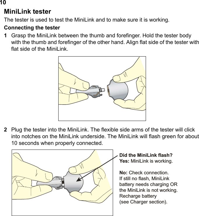 10MiniLink testerThe tester is used to test the MiniLink and to make sure it is working.Connecting the tester1Grasp the MiniLink between the thumb and forefinger. Hold the tester body with the thumb and forefinger of the other hand. Align flat side of the tester with flat side of the MiniLink. 2Plug the tester into the MiniLink. The flexible side arms of the tester will click into notches on the MiniLink underside. The MiniLink will flash green for about 10 seconds when properly connected.&apos;LGWKH0LQL/LQNIODVK&quot;&lt;HV0LQL/LQNLVZRUNLQJ1R&amp;KHFNFRQQHFWLRQ,IVWLOOQRIODVK0LQL/LQNEDWWHU\QHHGVFKDUJLQJ25WKH0LQL/LQNLVQRWZRUNLQJ5HFKDUJHEDWWHU\VHH&amp;KDUJHUVHFWLRQ