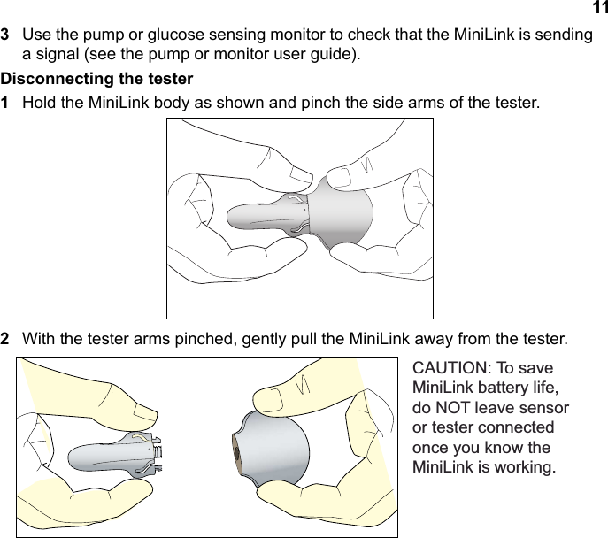 113Use the pump or glucose sensing monitor to check that the MiniLink is sending a signal (see the pump or monitor user guide).Disconnecting the tester1Hold the MiniLink body as shown and pinch the side arms of the tester.2With the tester arms pinched, gently pull the MiniLink away from the tester.&amp;$87,217RVDYH0LQL/LQNEDWWHU\OLIHGR127OHDYHVHQVRURUWHVWHUFRQQHFWHGRQFH\RXNQRZWKH0LQL/LQNLVZRUNLQJ