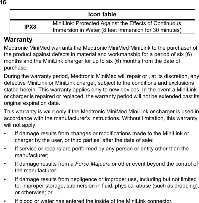 16WarrantyMedtronic MiniMed warrants the Medtronic MiniMed MiniLink to the purchaser of the product against defects in material and workmanship for a period of six (6) months and the MiniLink charger for up to six (6) months from the date of purchase.During the warranty period, Medtronic MiniMed will repair or , at its discretion, any defective MiniLink or MiniLink charger, subject to the conditions and exclusions stated herein. This warranty applies only to new devices. In the event a MiniLink or charger is repaired or replaced, the warranty period will not be extended past its original expiration date.This warranty is valid only if the Medtronic MiniMed MiniLink or charger is used in accordance with the manufacturer&apos;s instructions. Without limitation, this warranty will not apply:• If damage results from changes or modifications made to the MiniLink or charger by the user, or third parties, after the date of sale;• If service or repairs are performed by any person or entity other than the manufacturer;• If damage results from a Force Majeure or other event beyond the control of the manufacturer;• If damage results from negligence or improper use, including but not limited to: improper storage, submersion in fluid, physical abuse (such as dropping), or otherwise; or• If blood or water has entered the inside of the MiniLink connector.IPX8 MiniLink: Protected Against the Effects of Continuous Immersion in Water (8 feet immersion for 30 minutes)Icon table