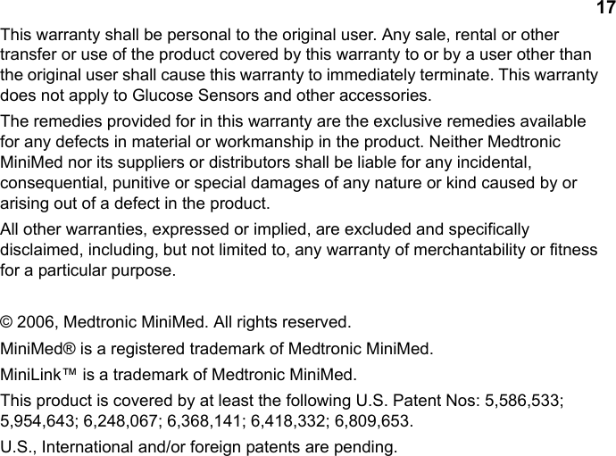 17This warranty shall be personal to the original user. Any sale, rental or other transfer or use of the product covered by this warranty to or by a user other than the original user shall cause this warranty to immediately terminate. This warranty does not apply to Glucose Sensors and other accessories.The remedies provided for in this warranty are the exclusive remedies available for any defects in material or workmanship in the product. Neither Medtronic MiniMed nor its suppliers or distributors shall be liable for any incidental, consequential, punitive or special damages of any nature or kind caused by or arising out of a defect in the product.All other warranties, expressed or implied, are excluded and specifically disclaimed, including, but not limited to, any warranty of merchantability or fitness for a particular purpose.© 2006, Medtronic MiniMed. All rights reserved.MiniMed® is a registered trademark of Medtronic MiniMed.MiniLink™ is a trademark of Medtronic MiniMed.This product is covered by at least the following U.S. Patent Nos: 5,586,533; 5,954,643; 6,248,067; 6,368,141; 6,418,332; 6,809,653. U.S., International and/or foreign patents are pending.