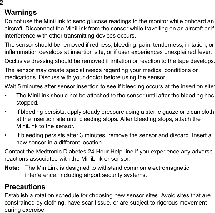 2WarningsDo not use the MiniLink to send glucose readings to the monitor while onboard an aircraft. Disconnect the MiniLink from the sensor while travelling on an aircraft or if interference with other transmitting devices occurs.The sensor should be removed if redness, bleeding, pain, tenderness, irritation, or inflammation develops at insertion site, or if user experiences unexplained fever.Occlusive dressing should be removed if irritation or reaction to the tape develops.The sensor may create special needs regarding your medical conditions or medications. Discuss with your doctor before using the sensor.Wait 5 minutes after sensor insertion to see if bleeding occurs at the insertion site:• The MiniLink should not be attached to the sensor until after the bleeding has stopped.• If bleeding persists, apply steady pressure using a sterile gauze or clean cloth at the insertion site until bleeding stops. After bleeding stops, attach the MiniLink to the sensor.• If bleeding persists after 3 minutes, remove the sensor and discard. Insert a new sensor in a different location.Contact the Medtronic Diabetes 24 Hour HelpLine if you experience any adverse reactions associated with the MiniLink or sensor.Note:  The MiniLink is designed to withstand common electromagnetic interference, including airport security systems.PrecautionsEstablish a rotation schedule for choosing new sensor sites. Avoid sites that are constrained by clothing, have scar tissue, or are subject to rigorous movement during exercise.