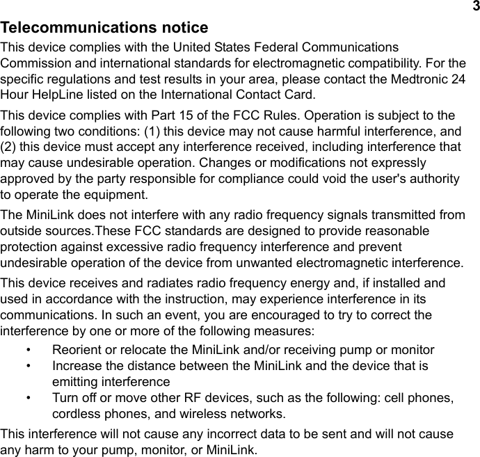 3Telecommunications noticeThis device complies with the United States Federal Communications Commission and international standards for electromagnetic compatibility. For the specific regulations and test results in your area, please contact the Medtronic 24 Hour HelpLine listed on the International Contact Card.This device complies with Part 15 of the FCC Rules. Operation is subject to the following two conditions: (1) this device may not cause harmful interference, and (2) this device must accept any interference received, including interference that may cause undesirable operation. Changes or modifications not expressly approved by the party responsible for compliance could void the user&apos;s authority to operate the equipment. The MiniLink does not interfere with any radio frequency signals transmitted from outside sources.These FCC standards are designed to provide reasonable protection against excessive radio frequency interference and prevent undesirable operation of the device from unwanted electromagnetic interference. This device receives and radiates radio frequency energy and, if installed and used in accordance with the instruction, may experience interference in its communications. In such an event, you are encouraged to try to correct the interference by one or more of the following measures:• Reorient or relocate the MiniLink and/or receiving pump or monitor• Increase the distance between the MiniLink and the device that is emitting interference• Turn off or move other RF devices, such as the following: cell phones, cordless phones, and wireless networks.This interference will not cause any incorrect data to be sent and will not cause any harm to your pump, monitor, or MiniLink.