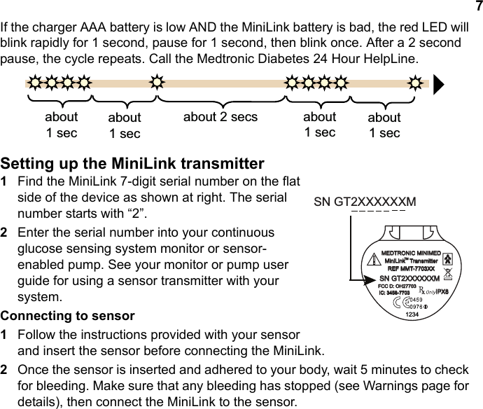 7If the charger AAA battery is low AND the MiniLink battery is bad, the red LED will blink rapidly for 1 second, pause for 1 second, then blink once. After a 2 second pause, the cycle repeats. Call the Medtronic Diabetes 24 Hour HelpLine.Setting up the MiniLink transmitter1Find the MiniLink 7-digit serial number on the flat side of the device as shown at right. The serial number starts with “2”.2Enter the serial number into your continuous glucose sensing system monitor or sensor-enabled pump. See your monitor or pump user guide for using a sensor transmitter with your system.Connecting to sensor1Follow the instructions provided with your sensor and insert the sensor before connecting the MiniLink.2Once the sensor is inserted and adhered to your body, wait 5 minutes to check for bleeding. Make sure that any bleeding has stopped (see Warnings page for details), then connect the MiniLink to the sensor.DERXWVHFDERXWVHFDERXWVHFV DERXWVHFDERXWVHFMEDTRONIC MINIMEDMiniLink   TransmitterREF MMT-7703XXSN GT2XXXXXXMFCC D: OH27703IC: 3458-77031234TMIPX8SN GT2XXXXXXM