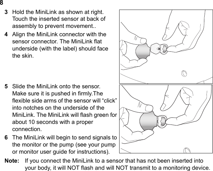 83Hold the MiniLink as shown at right. Touch the inserted sensor at back of assembly to prevent movement..4Align the MiniLink connector with the sensor connector. The MiniLink flat underside (with the label) should face the skin.5Slide the MiniLink onto the sensor. Make sure it is pushed in firmly.The flexible side arms of the sensor will “click” into notches on the underside of the MiniLink. The MiniLink will flash green for about 10 seconds with a proper connection.6The MiniLink will begin to send signals to the monitor or the pump (see your pump or monitor user guide for instructions).Note:  If you connect the MiniLink to a sensor that has not been inserted into your body, it will NOT flash and will NOT transmit to a monitoring device.