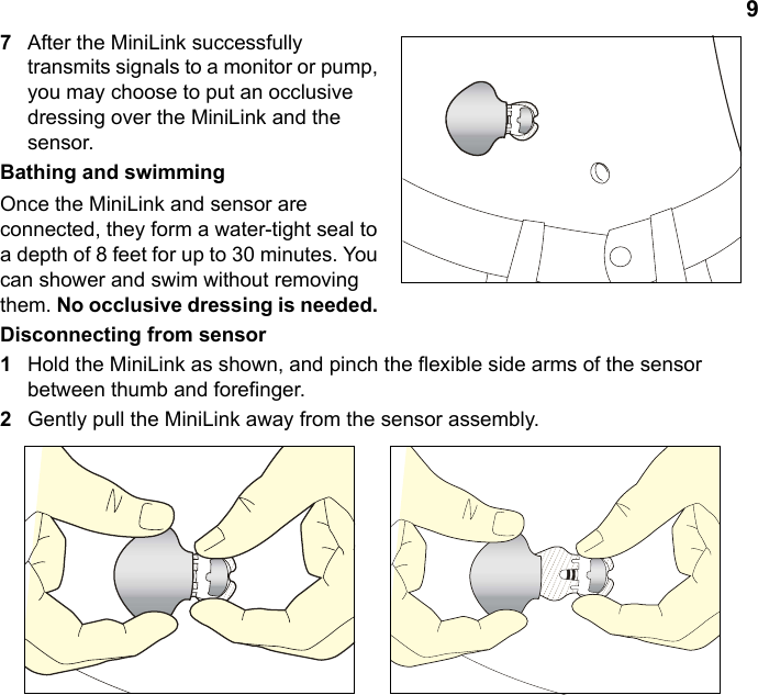 97After the MiniLink successfully transmits signals to a monitor or pump, you may choose to put an occlusive dressing over the MiniLink and the sensor. Bathing and swimmingOnce the MiniLink and sensor are connected, they form a water-tight seal to a depth of 8 feet for up to 30 minutes. You can shower and swim without removing them. No occlusive dressing is needed. Disconnecting from sensor1Hold the MiniLink as shown, and pinch the flexible side arms of the sensor between thumb and forefinger.2Gently pull the MiniLink away from the sensor assembly.