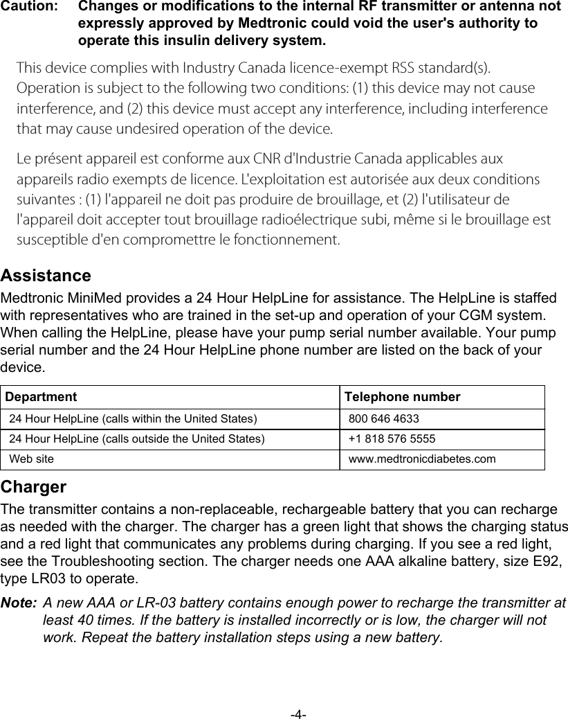 Caution:   Changes or modifications to the internal RF transmitter or antenna notexpressly approved by Medtronic could void the user&apos;s authority tooperate this insulin delivery system.This device complies with Industry Canada licence-exempt RSS standard(s). Operation is subject to the following two conditions: (1) this device may not cause interference, and (2) this device must accept any interference, including interference that may cause undesired operation of the device. Le présent appareil est conforme aux CNR d&apos;Industrie Canada applicables aux appareils radio exempts de licence. L&apos;exploitation est autorisée aux deux conditions suivantes : (1) l&apos;appareil ne doit pas produire de brouillage, et (2) l&apos;utilisateur de l&apos;appareil doit accepter tout brouillage radioélectrique subi, même si le brouillage est susceptible d&apos;en compromettre le fonctionnement.AssistanceMedtronic MiniMed provides a 24 Hour HelpLine for assistance. The HelpLine is staffedwith representatives who are trained in the set-up and operation of your CGM system.When calling the HelpLine, please have your pump serial number available. Your pumpserial number and the 24 Hour HelpLine phone number are listed on the back of yourdevice.Department Telephone number24 Hour HelpLine (calls within the United States) 800 646 463324 Hour HelpLine (calls outside the United States) +1 818 576 5555Web site www.medtronicdiabetes.comChargerThe transmitter contains a non-replaceable, rechargeable battery that you can rechargeas needed with the charger. The charger has a green light that shows the charging statusand a red light that communicates any problems during charging. If you see a red light,see the Troubleshooting section. The charger needs one AAA alkaline battery, size E92,type LR03 to operate.Note: A new AAA or LR-03 battery contains enough power to recharge the transmitter atleast 40 times. If the battery is installed incorrectly or is low, the charger will notwork. Repeat the battery installation steps using a new battery.-4-