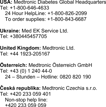 USA: Medtronic Diabetes Global HeadquartersTel: +1-800-646-4633 24 Hour HelpLine: +1-800-826-2099 To order supplies: +1-800-843-6687Ukraine: Med EK Service Ltd.Tel: +380445457705United Kingdom: Medtronic Ltd.Tel: +44 1923-205167Österreich: Medtronic Österreich GmbHTel: +43 (0) 1 240 44-0 24 – Stunden – Hotline: 0820 820 190Česká republika: Medtronic Czechia s.r.o.Tel: +420 233 059 401 Non-stop help line: +420 233 059 059