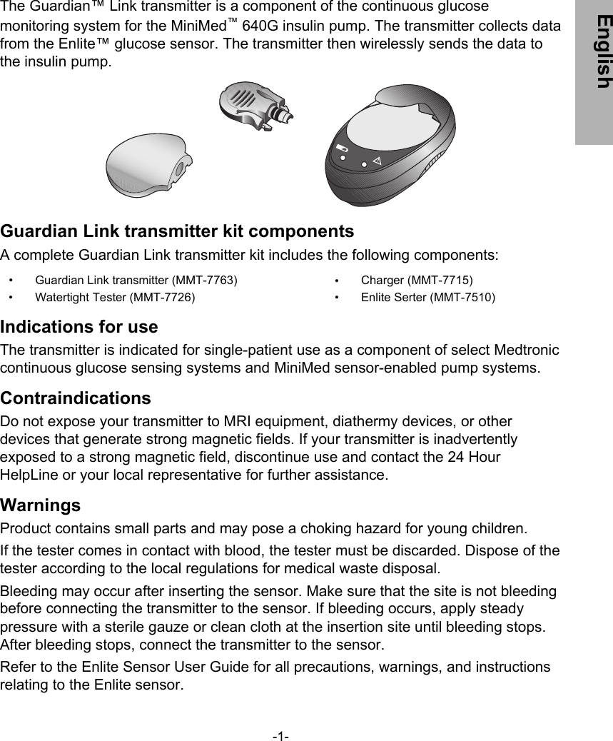 The Guardian™ Link transmitter is a component of the continuous glucosemonitoring system for the MiniMed™ 640G insulin pump. The transmitter collects datafrom the Enlite™ glucose sensor. The transmitter then wirelessly sends the data tothe insulin pump.Guardian Link transmitter kit componentsA complete Guardian Link transmitter kit includes the following components:•  Guardian Link transmitter (MMT-7763)•  Watertight Tester (MMT-7726)•  Charger (MMT-7715)•  Enlite Serter (MMT-7510)Indications for useThe transmitter is indicated for single-patient use as a component of select Medtroniccontinuous glucose sensing systems and MiniMed sensor-enabled pump systems.ContraindicationsDo not expose your transmitter to MRI equipment, diathermy devices, or otherdevices that generate strong magnetic fields. If your transmitter is inadvertentlyexposed to a strong magnetic field, discontinue use and contact the 24 HourHelpLine or your local representative for further assistance.WarningsProduct contains small parts and may pose a choking hazard for young children.If the tester comes in contact with blood, the tester must be discarded. Dispose of thetester according to the local regulations for medical waste disposal.Bleeding may occur after inserting the sensor. Make sure that the site is not bleedingbefore connecting the transmitter to the sensor. If bleeding occurs, apply steadypressure with a sterile gauze or clean cloth at the insertion site until bleeding stops.After bleeding stops, connect the transmitter to the sensor.Refer to the Enlite Sensor User Guide for all precautions, warnings, and instructionsrelating to the Enlite sensor.-1- English