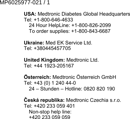 USA: Medtronic Diabetes Global HeadquartersTel: +1-800-646-4633 24 Hour HelpLine: +1-800-826-2099 To order supplies: +1-800-843-6687Ukraine: Med EK Service Ltd.Tel: +380445457705United Kingdom: Medtronic Ltd.Tel: +44 1923-205167Österreich: Medtronic Österreich GmbHTel: +43 (0) 1 240 44-0 24 – Stunden – Hotline: 0820 820 190Česká republika: Medtronic Czechia s.r.o.Tel: +420 233 059 401 Non-stop help line: +420 233 059 059MP6025977-021 / 1RELEASED
