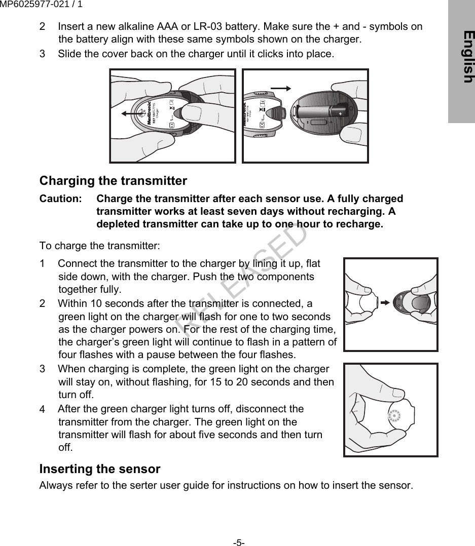 2 Insert a new alkaline AAA or LR-03 battery. Make sure the + and - symbols onthe battery align with these same symbols shown on the charger.3 Slide the cover back on the charger until it clicks into place.Charging the transmitterCaution:   Charge the transmitter after each sensor use. A fully chargedtransmitter works at least seven days without recharging. Adepleted transmitter can take up to one hour to recharge. To charge the transmitter:1 Connect the transmitter to the charger by lining it up, flatside down, with the charger. Push the two componentstogether fully.2 Within 10 seconds after the transmitter is connected, agreen light on the charger will flash for one to two secondsas the charger powers on. For the rest of the charging time,the charger’s green light will continue to flash in a pattern offour flashes with a pause between the four flashes.3 When charging is complete, the green light on the chargerwill stay on, without flashing, for 15 to 20 seconds and thenturn off.4 After the green charger light turns off, disconnect thetransmitter from the charger. The green light on thetransmitter will flash for about five seconds and then turnoff.Inserting the sensorAlways refer to the serter user guide for instructions on how to insert the sensor.-5- EnglishMP6025977-021 / 1RELEASED