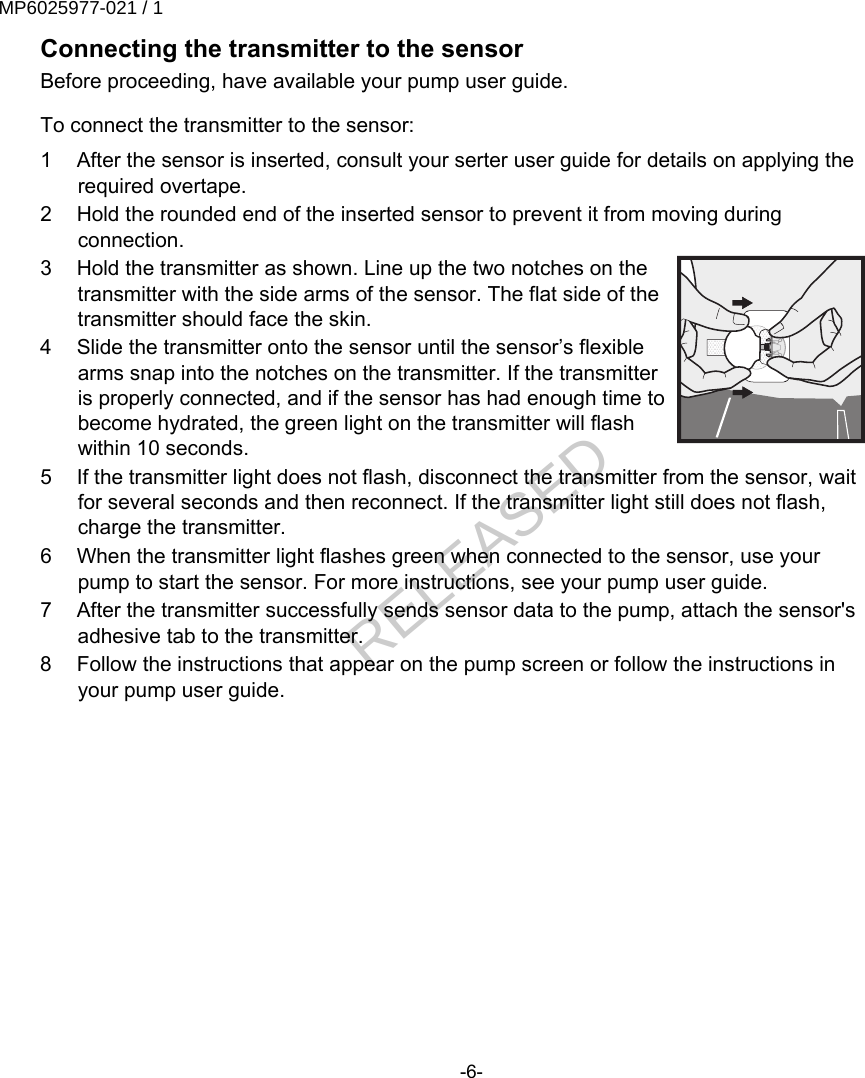 Connecting the transmitter to the sensorBefore proceeding, have available your pump user guide. To connect the transmitter to the sensor:1 After the sensor is inserted, consult your serter user guide for details on applying therequired overtape.2 Hold the rounded end of the inserted sensor to prevent it from moving duringconnection.3 Hold the transmitter as shown. Line up the two notches on thetransmitter with the side arms of the sensor. The flat side of thetransmitter should face the skin.4 Slide the transmitter onto the sensor until the sensor’s flexiblearms snap into the notches on the transmitter. If the transmitteris properly connected, and if the sensor has had enough time tobecome hydrated, the green light on the transmitter will flashwithin 10 seconds.5 If the transmitter light does not flash, disconnect the transmitter from the sensor, waitfor several seconds and then reconnect. If the transmitter light still does not flash,charge the transmitter.6 When the transmitter light flashes green when connected to the sensor, use yourpump to start the sensor. For more instructions, see your pump user guide.7 After the transmitter successfully sends sensor data to the pump, attach the sensor&apos;sadhesive tab to the transmitter.8 Follow the instructions that appear on the pump screen or follow the instructions inyour pump user guide.-6-MP6025977-021 / 1RELEASED