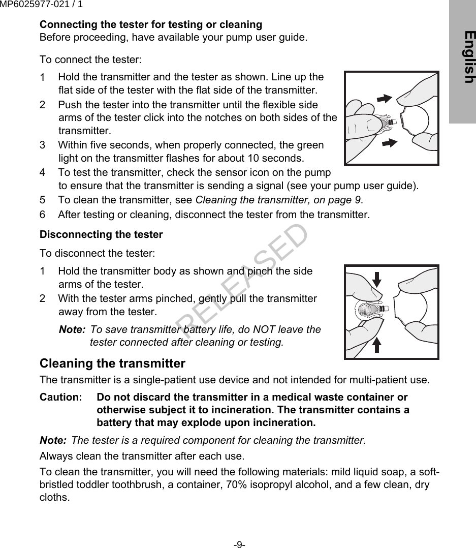 Connecting the tester for testing or cleaningBefore proceeding, have available your pump user guide. To connect the tester:1 Hold the transmitter and the tester as shown. Line up theflat side of the tester with the flat side of the transmitter.2 Push the tester into the transmitter until the flexible sidearms of the tester click into the notches on both sides of thetransmitter.3 Within five seconds, when properly connected, the greenlight on the transmitter flashes for about 10 seconds.4 To test the transmitter, check the sensor icon on the pumpto ensure that the transmitter is sending a signal (see your pump user guide).5 To clean the transmitter, see Cleaning the transmitter, on page 9.6 After testing or cleaning, disconnect the tester from the transmitter.Disconnecting the tester To disconnect the tester:1 Hold the transmitter body as shown and pinch the sidearms of the tester.2 With the tester arms pinched, gently pull the transmitteraway from the tester.Note: To save transmitter battery life, do NOT leave thetester connected after cleaning or testing.Cleaning the transmitterThe transmitter is a single-patient use device and not intended for multi-patient use.Caution:   Do not discard the transmitter in a medical waste container orotherwise subject it to incineration. The transmitter contains abattery that may explode upon incineration.Note: The tester is a required component for cleaning the transmitter.Always clean the transmitter after each use.To clean the transmitter, you will need the following materials: mild liquid soap, a soft-bristled toddler toothbrush, a container, 70% isopropyl alcohol, and a few clean, drycloths.-9- EnglishMP6025977-021 / 1RELEASED