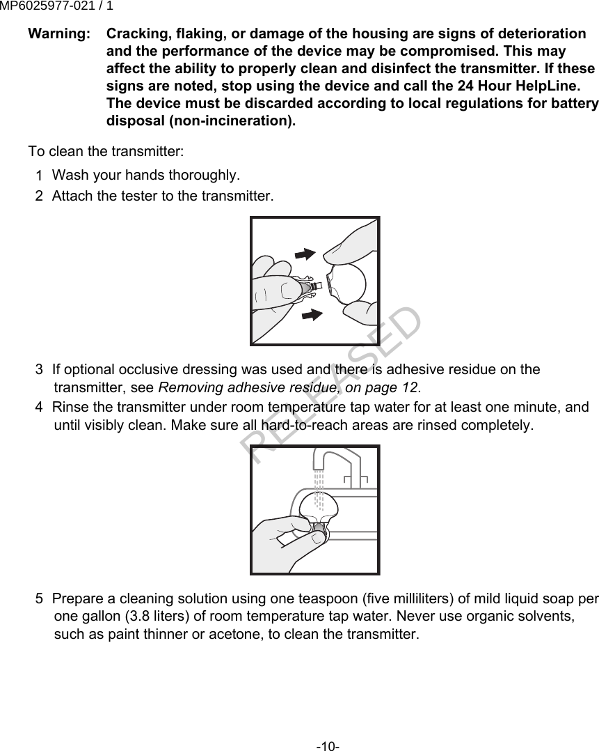Warning:   Cracking, flaking, or damage of the housing are signs of deteriorationand the performance of the device may be compromised. This mayaffect the ability to properly clean and disinfect the transmitter. If thesesigns are noted, stop using the device and call the 24 Hour HelpLine.The device must be discarded according to local regulations for batterydisposal (non-incineration). To clean the transmitter: 1 Wash your hands thoroughly. 2 Attach the tester to the transmitter. 3 If optional occlusive dressing was used and there is adhesive residue on thetransmitter, see Removing adhesive residue, on page 12. 4 Rinse the transmitter under room temperature tap water for at least one minute, anduntil visibly clean. Make sure all hard-to-reach areas are rinsed completely. 5 Prepare a cleaning solution using one teaspoon (five milliliters) of mild liquid soap perone gallon (3.8 liters) of room temperature tap water. Never use organic solvents,such as paint thinner or acetone, to clean the transmitter.-10-MP6025977-021 / 1RELEASED