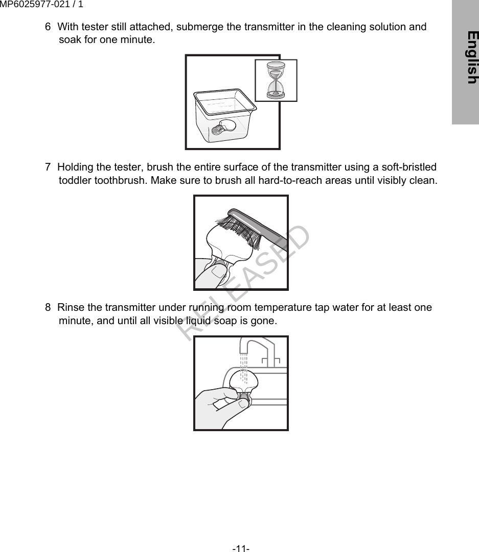  6 With tester still attached, submerge the transmitter in the cleaning solution andsoak for one minute. 7 Holding the tester, brush the entire surface of the transmitter using a soft-bristledtoddler toothbrush. Make sure to brush all hard-to-reach areas until visibly clean. 8 Rinse the transmitter under running room temperature tap water for at least oneminute, and until all visible liquid soap is gone.-11- EnglishMP6025977-021 / 1RELEASED