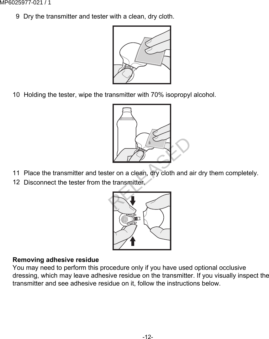  9 Dry the transmitter and tester with a clean, dry cloth.10 Holding the tester, wipe the transmitter with 70% isopropyl alcohol.11 Place the transmitter and tester on a clean, dry cloth and air dry them completely.12 Disconnect the tester from the transmitter.Removing adhesive residueYou may need to perform this procedure only if you have used optional occlusivedressing, which may leave adhesive residue on the transmitter. If you visually inspect thetransmitter and see adhesive residue on it, follow the instructions below.-12-MP6025977-021 / 1RELEASED