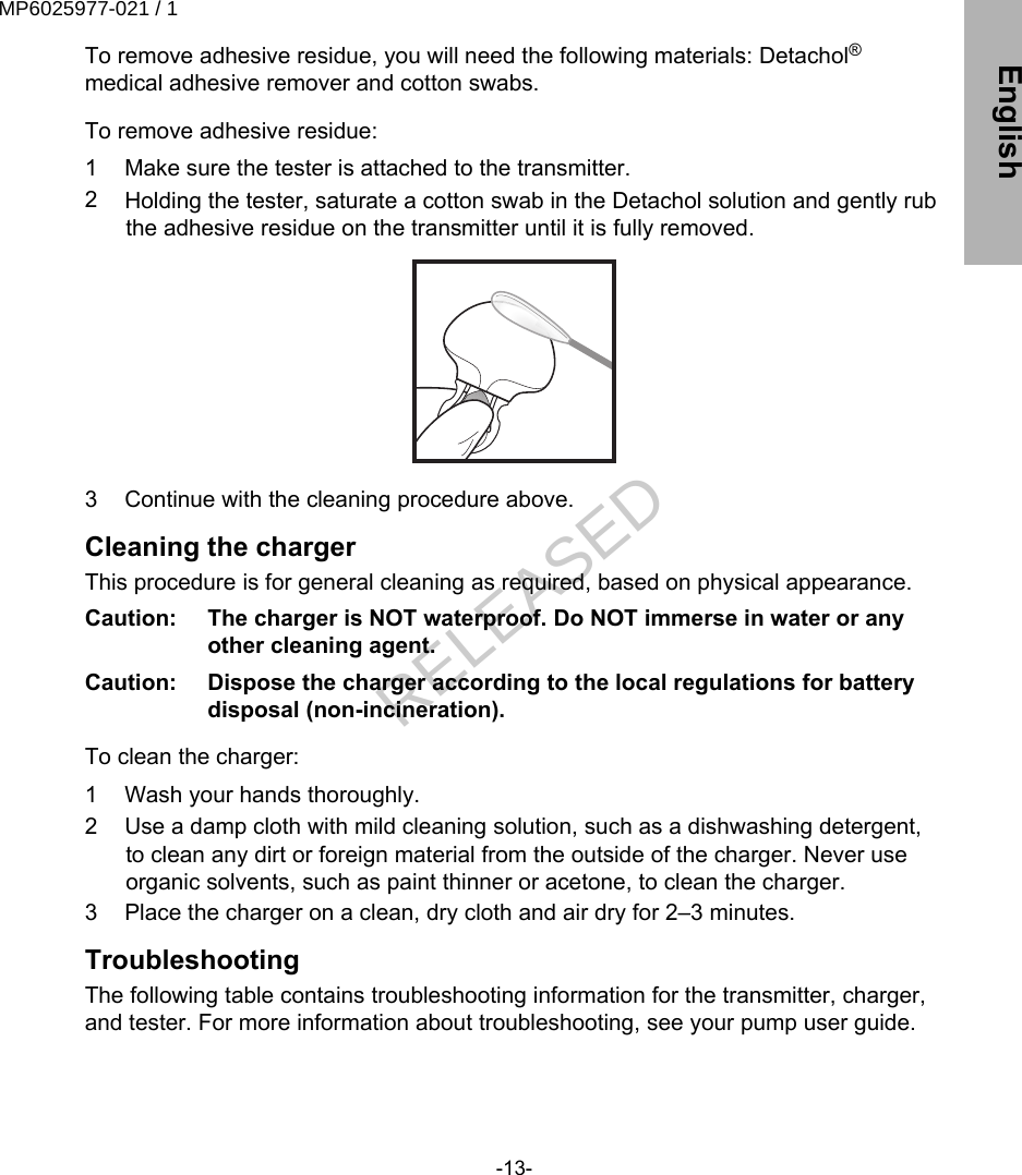 To remove adhesive residue, you will need the following materials: Detachol®medical adhesive remover and cotton swabs. To remove adhesive residue:1 Make sure the tester is attached to the transmitter.2 Holding the tester, saturate a cotton swab in the Detachol solution and gently rubthe adhesive residue on the transmitter until it is fully removed.3 Continue with the cleaning procedure above.Cleaning the chargerThis procedure is for general cleaning as required, based on physical appearance.Caution:   The charger is NOT waterproof. Do NOT immerse in water or anyother cleaning agent.Caution:   Dispose the charger according to the local regulations for batterydisposal (non-incineration). To clean the charger:1 Wash your hands thoroughly.2 Use a damp cloth with mild cleaning solution, such as a dishwashing detergent,to clean any dirt or foreign material from the outside of the charger. Never useorganic solvents, such as paint thinner or acetone, to clean the charger.3 Place the charger on a clean, dry cloth and air dry for 2–3 minutes.TroubleshootingThe following table contains troubleshooting information for the transmitter, charger,and tester. For more information about troubleshooting, see your pump user guide.-13- EnglishMP6025977-021 / 1RELEASED